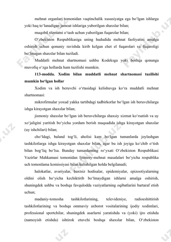 salalari bo‘yicha respublika uch tomonlama komissiyasi bilan kelishilgan holda belgilanadi; halokatlar, avariyalar, baxtsiz hodisalar, epidemiyalar, epizootiyalarning oldini olish bo‘yicha kechiktirib bo‘lmaydigan ishlarni amalga oshirish, shuningdek ushbu va boshqa favqulodda vaziyatlarning oqibatlarini bartaraf etish uchun; madaniy-tomosha tashkilotlarining, televideniye, radioeshittirish tashkilotlarining va boshqa ommaviy axborot vositalarining ijodiy xodimlari, professional sportchilar, shuningdek asarlarni yaratishda va (yoki) ijro etishda (namoyish etishda) ishtirok etuvchi boshqa shaxslar bilan, o‘zbekiston respublikasi vazirlar mahkamasi tomonidan ijtimoiy-mehnat masalalari bo‘yicha respublika uch tomonlama komissiyasi bilan kelishilgan holda ishlar, kasblar, lavozimlarning tasdiqlanadigan ro‘yxatlariga muvofiq; agar qonunda boshqacha qoida nazarda tutilmagan bo‘lsa, o‘z tashkiliy-huquqiy shakllaridan va mulkchilik shakllaridan qat’i nazar, tashkilotlarning rahbarlari, rahbar o‘rinbosarlari va bosh buxgalterlari, shuningdek ular alohida bo‘linmalarning rahbarlari bilan; kunduzgi o‘qitish shakli bo‘yicha ta’lim olayotgan shaxslar bilan; o‘rindoshlik asosida ishga kirayotgan shaxslar bilan tuzilishi mumkin. xodim va ish beruvchi o‘rtasidagi kelishuvga ko‘ra muddatli mehnat shartnomasi ushbu kodeksga yoki boshqa qonunga muvofiq o‘zga hollarda ham tuzilishi mumkin. 114-modda. mehnat …