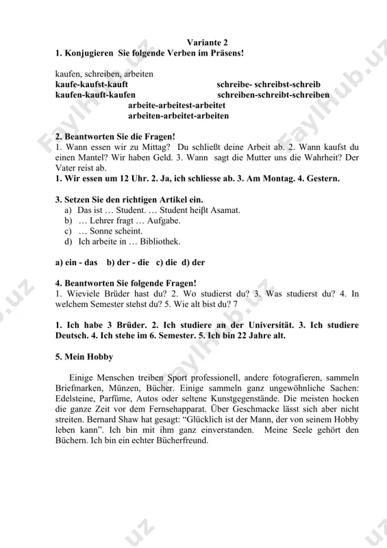 chreiben-schreibt-schreiben arbeite-arbeitest-arbeitet arbeiten-arbeitet-arbeiten 2. beantworten sie die fragen! 1. wann essen wir zu mittag? du schließt deine arbeit ab. 2. wann kaufst du einen mantel? wir haben geld. 3. wann sagt die mutter uns die wahrheit? der vater reist ab. 1. wir essen um 12 uhr. 2. ja, ich schliesse ab. 3. am montag. 4. gestern. 3. setzen sie den richtigen artikel ein. a) das ist … student. … student heiβt asamat. b) … lehrer fragt … aufgabe. c) … sonne scheint. d) ich arbeite in … bibliothek. a) ein - das b) der - die c) die d) der 4. beantworten sie folgende fragen! 1. wieviele brüder hast du? 2. wo studierst du? 3. was studierst du? 4. in welchem semester stehst du? 5. wie alt bist du? 7 1. ich habe 3 brüder. 2. ich studiere an der universität. 3. ich studiere deutsch. 4. ich stehe im 6. …