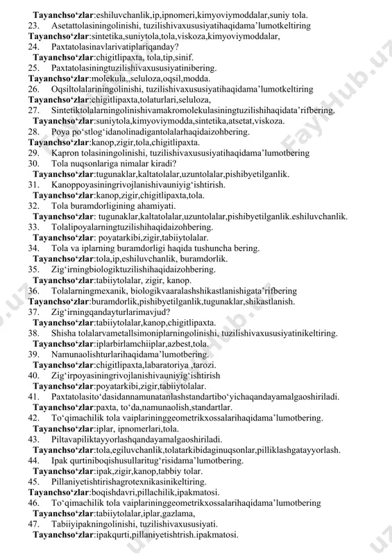 i ishlab chiqarish bosqichlari haqida ma’lumot keltiring. tayanchso‘zlar:sintetika, suniytola, viskoza, polimer, molekula. 16. sellyulozaning tuzilishi va xususiyati haqida ma’lumot bering. tayanchso‘zlar:tola,paxta,g’oza,chigit. 17. tola oqsil moddalarining tuzilishi va xususiyati nimalardan iborat? tayanchso‘zlar:tola,selulloza,monekula. 18. viskoza tolasining olinishi vaxususiyatigata’rifbering. tayanchso‘zlar:tola,paxta,tip,neyron,monekula. 19. viskozaeritmasidanipyigirishhaqidatushuncha. tayanchso‘zlar:kimyoviymoddalar,ipturlari,birlamchiiplar,eshiluvchanlik. 20. paxtaningagrotexnikxossalarihaqidaizohbering. tayanchso‘zlar:paxta,chanoq,chigit,tola,paxtaturlari. 21. chigitlipaxtanidastlabkiishlashjarayoninitushuntiribbering tayanchso‘zlar:tola,chigit,labaratoriya,qabulqilish. 22. viskozaeritmasidanipyigirishhaqidatushuncha. tayanchso‘zlar:eshiluvchanlik,ip,ipnomeri,kimyoviymoddalar,suniy tola. 23. asetattolasiningolinishi, tuzilishivaxususiyatihaqidama’lumotkeltiring tayanchso‘zlar:sintetika,suniytola,tola,viskoza,kimyoviymoddalar, 24. paxtatolasinavlarivatiplariqanday? tayanchso‘zlar:chigitlipaxta, tola,tip,sinif. 25. paxtatolasiningtuzilishivaxususiyatinibering. tayanchso‘zlar:molekula,,seluloza,oqsil,modda. 26. oqsiltolalariningolinishi, tuzilishivaxususiyatihaqidama’lumotkeltiring tayanchso‘zlar:chigitlipaxta,tolaturlari,seluloza, 27. sintetiktolalarningolinishivamakromolekulasiningtuzilishihaqidata’rifbering. tayanchso‘zlar:suniytola,kimyoviymodda,sintetika,atsetat,viskoza. 28. poya po‘stlog‘idanolinadigantolalarhaqidaizohbering. tayanchso‘zlar:kanop,zigir,tola,chigitlipaxta. 29. kapron tolasiningolinishi, tuzilishivaxususiyatihaqidama’lumotbering 30. tola nuqsonlariga nimalar kiradi? tayanchso‘zlar:tugunaklar,kaltatolalar,uzuntolalar,pishibyetilganlik. 31. kanoppoyasiningrivojlanishivauniyig‘ishtirish. tayanchso‘zlar:kanop,zigir,chigitlipaxta,tola. 32. tola buramdorligining ahamiyati. tayanchso‘zlar: tugunaklar,kaltatolalar,uzuntolalar,pishibyetilganlik.es