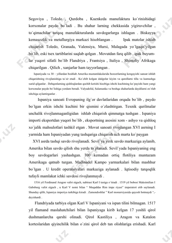 ilish shu yerda to`planadi. sevil`yada ispaniyaning eng boy savdogarlari yashashgan. 100 kemadan ortiq flotiliya muntazam amerikaga qatnab turgan. madinadel kampo yarmarkalari bilan mashhur bo`lgan . u kredit operatsiyalari markaziga aylanadi . iqtisodiy tarqoqlik tufayli mamlakat ichki savdosi rivojlanmaydi . 1516 yil ferdinand aragon vafot etgach, nabirasi karl i taxtga o`tiradi . 1519 yil bobosi maksimilian i gabsburg vafot etgach , u karl v nomi bilan “ muqaddas rim impe riyasi” imperatori etib saylanadi. shunday qilib, ispaniya imperiya tarkibiga kiradi . zamondoshlar ” karl monarxiyasida quyosh botmaydi “,- deyishardi . flandriyada tarbiya olgan karl v ispaniyani va ispan tilini bilmagan. 1517 yil flamand maslahatchilari bilan ispaniyaga kirib kelgan 17 yoshli qirol dushmanlarcha qarshi olinadi. qirol kastiliya , aragon va katalon korteslaridan qiyinchilik bilan o`zini qirol deb tan olishlariga erishadi. karl flamandlarga imtiyozlar va daromadli lavozimlarni tarqatadi . karlning imperator etib saylanishi va germaniyaga ketishi norozilikni kuchaytiradi . yangi subsidiya olish uchun …