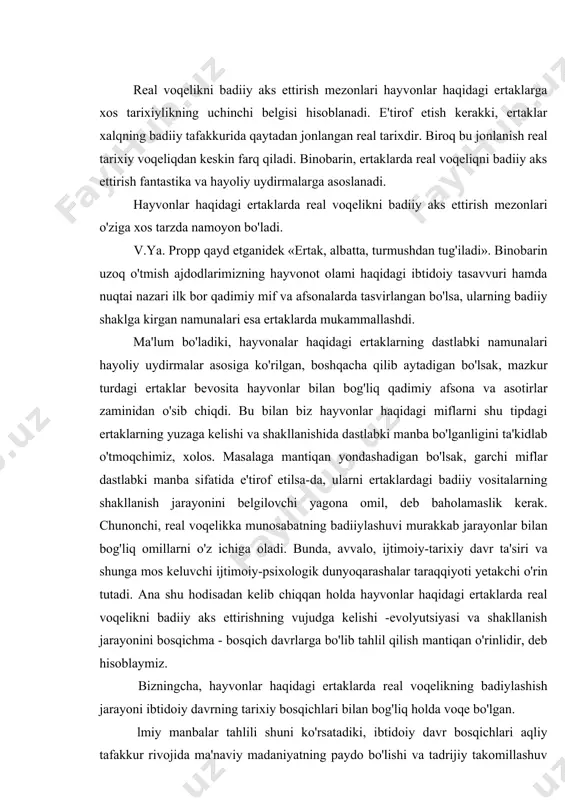 kni badiiy aks ettirishning vujudga kelishi -evolyutsiyasi va shakllanish jarayonini bosqichma - bosqich davrlarga bo'lib tahlil qilish mantiqan o'rinlidir, deb hisoblaymiz. bizningcha, hayvonlar haqidagi ertaklarda real voqelikning badiylashish jarayoni ibtidoiy davrning tarixiy bosqichlari bilan bog'liq holda voqe bo'lgan. lmiy manbalar tahlili shuni ko'rsatadiki, ibtidoiy davr bosqichlari aqliy tafakkur rivojida ma'naviy madaniyatning paydo bo'lishi va tadrijiy takomillashuv jarayonlari bilan bir-biridan o'zaro farq qiladi va ular quyidagicha guruhlarda tahlil etiladi. ibtidoiy davrning ilk bosqichi. mazkur bosqichga xos asosiy qarashlar hayvoniy odat va hatti-harakatlardan ramziy andoza olish hamda uni insoniy qiyofa va munosabatlar mazmuniga singdirish aqidasini ilgari surish bilan harakterlanadi. bu o'rinda ongli ifoda yoki ongli hatti — harakat tamoyillari emas, balki mifik tushuncha va mifik tasavvur ustunligi zohir bo'lgan. shunga muvofiq, odamning hayvon bilan qarindoshligi haqidagi totemistik tasavvurlar yoki hayvonning odam qiyofasidagi tasviri ana shu davrlarda yaratilgan mif va og'zaki hikoyatlarning mag'zini tashkil etgan, deyish mumkin va ularning yig'indisi folklorshunoslikda totemistik miflar …