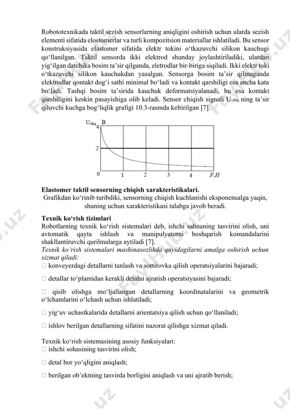 onni 4 ishlatib yuboradi va ob’ektga qisqiya qurilmasining tekkanligi to‘g‘risida informatsiya xosil bo‘ladi. sensorning ishlash chegarasi 0.15-0.25 n. taktil tegish sensori: 1- doimiy magnit; 2- “mo‘ylov”; 3- membrana; 4- gerkon. elastomer asosidagi taktil sensor robototexnikada taktil sezish sensorlarning aniqligini oshirish uchun ularda sezish elementi sifatida elostomerlar va turli kompozitsion materiallar ishlatiladi. bu sensor konstruksiyasida elastomer sifatida elektr tokini o‘tkazuvchi silikon kauchugi qo‘llanilgan. taktil sensorda ikki elektrod shunday joylashtiriladiki, ulardan yig‘ilgan datchika bosim ta’sir qilganda, eletrodlar bir-biriga siqiladi. ikki elektr toki o‘tkazuvchi silikon kauchukdan yasalgan. sensorga bosim ta’sir qilmaganda elektrodlar qontakt dog‘i sathi minimal bo‘ladi va kontakt qarshiligi esa ancha kata bo‘ladi. tashqi bosim ta’sirida kauchuk deformatsiyalanadi, bu esa kontakt qarshiligini keskin pasayishiga olib keladi. sensor chiqish signali uchiq ning ta’sir qiluvchi kuchga bog‘liqlik grafigi 10.3-rasmda keltirilgan [7]. elastomer taktil sensorning chiqish xarakteristikalari. grafikdan ko‘rinib turibdiki, sensorning chiqish kuchlanishi eksponensalga yaqin, shuning uchun xarakteristikasi talabga javob beradi. texnik ko‘rish tizimlari robotlarning …