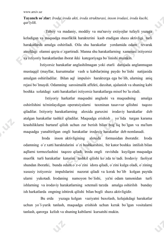 y harakatlarning setemali tarzda amalga oshirilsh bunday ish harkatlarda ongning ishtirok qilishi bilan bogli shaxs aktivligidir. bu erda yuzaga kelgan vaziyatni baxolash, kelajakdagi harakatlar uchun yo`l-yurik tanlash, maqsadga erishish uchun kerak bo`lgan vositalarni tanlash, qarorga kelish va shuning kabilarni kursatshi mukin. shuning uchun bunday irodaviy harkatlarni amalga oshirishga odam ongli harakat qiluvchi shaxs sifatida butunlay jalb kitlingan bo`ladi. irodaviy faoliyat psixologik jixatdan bir kator muxim xususiyatlar bilan harakterlanadi. umumiy irodaviy faoliyatni yoki aloxida iroda aktinii amalga oshirishning muxim xususiyatlaridan biri amalga oshirilayotgan harakatlarning erkin ekanligini angnlashdan «xoxlasam unday xoxlasam bunday kilaman» deyishdan iboratdir. iroda shaxsning tarkib topgan kiyofasi, odamning ishtimoiy xayoti sharoitida har xil tasurotlarning natijasi sifatida paydo bo`lgan simtivlarning harakteri va xayotiy maqsadi bilan bog`liqdir. shuning bilan birga irodaviy faoliyatning bevosita sababchisi sifatida irodaviy harakatlarni belgilab beradigan turli tuman xayotiy sharoitlar bo`lishi mumkin. odamning irodaviy faoliyati ob'ektiv jixatdan boglangandir, lekin bunday iroda psixologik jixatdan amalga oshirilishiga odam javobgar bo`lmagan …
