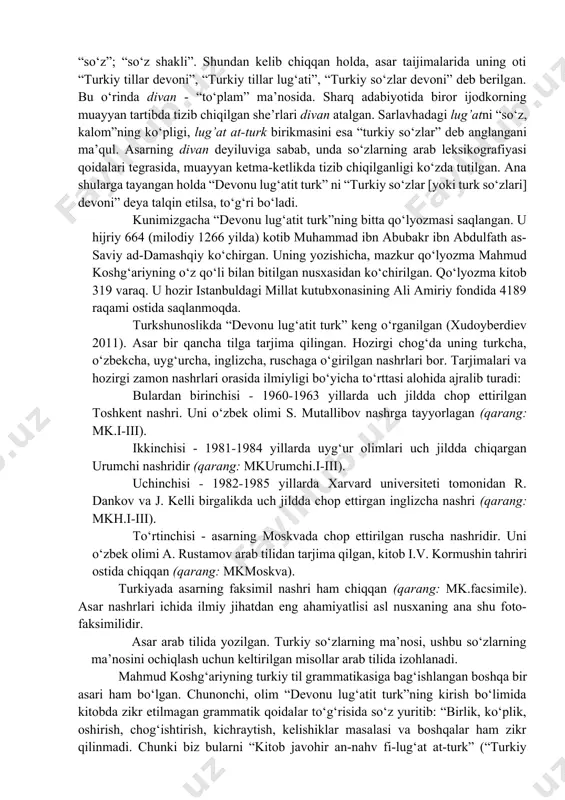 d al-koshg‘ariy) ning “devonu lug‘atit turk” (“turkiy so‘zlar devoni”) asari arab tilida arab lingvistik maktabi qoidalari asosida turkiy tilni o‘rganish bo‘yicha yaratilgan eng eski lug‘at va grammatika kitobidir. asar hijriy 469 yili (milodiy 1076/1077 yilda) yozib tugallangan. olimlarning “devonu lug‘atit turk” bag‘dodda yozilgan degan taxmini bor. ehtimol u turkistonning yirik madaniy-ilmiy markazlaridan birida yaratilgandir. nima bo‘lganda ham, asar arablarni, arab tilini biladigan sharq xalqlarini va undan o‘tib yevropa ilmiy jamoatchiligini turkiy til bilan tanitish maqsadida yaratilgan. arab tilida lug’a (ko‘pligi: lug’at) bir necha ma’noda ishlatiladi: “til, sheva”; “so‘z”; “so‘z shakli”. shundan kelib chiqqan holda, asar taijimalarida uning oti “turkiy tillar devoni”, “turkiy tillar lug‘ati”, “turkiy so‘zlar devoni” deb berilgan. bu o‘rinda divan - “to‘plam” ma’nosida. sharq adabiyotida biror ijodkorning muayyan tartibda tizib chiqilgan she’rlari divan atalgan. sarlavhadagi lug’atni “so‘z, kalom”ning ko‘pligi, lug’at at-turk birikmasini esa “turkiy so‘zlar” deb anglangani ma’qul. asarning divan deyiluviga sabab, unda so‘zlarning arab leksikografiyasi qoidalari tegrasida, …