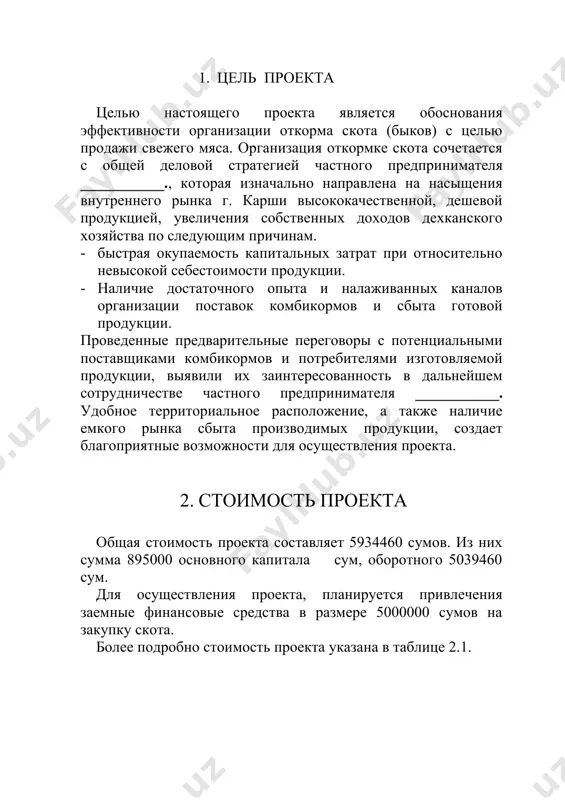 ___________. удобное территориальное расположение, а также наличие емкого рынка сбыта производимых продукции, создает благоприятные возможности для осуществления проекта. 2. стоимость проекта общая стоимость проекта составляет 5934460 сумов. из них сумма 895000 основного капитала сум, оборотного 5039460 сум. для осуществления проекта, планируется привлечения заемные финансовые средства в размере 5000000 сумов на закупку скота. более подробно стоимость проекта указана в таблице 2.1. стоимость проекта табл. 2.1. № применение вклад инициатора (сум) кредит банка (сум) сумма (сум) 1. помещение 895000 0 895000 2. покупка скота 0 4500000 4500000 3. комбикорма 39460 500000 539460 итого 934460 5000000 5934460 необходимо отметить, что потребность комбикормов при бесперебойной откормке скота, для одного цикла составляет 539460 сумов кредитные средства будут привлекаться из кредитных линий внебюджетных фондов. для обеспечения гарантий возврата кредита, инициатор проекта представляет гарантийное письмо. условия кредита принятые в проекте: 1. сумма кредита – 5000000 сум 2. срок возврата – в 3 года 3. льготный период – …