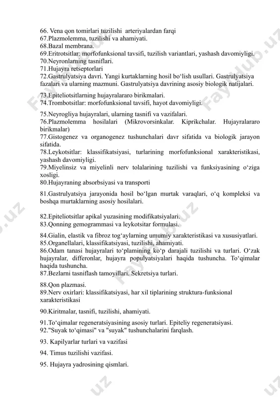 i tuzilishi va funksiyasining prinsipial xususiyatlari. 62.sitoplazma. organellalar, kiritmalari va gialoplazma. 63. urug‘lanish davri tushunchasi. zigota. urug‘lanish davrining asosiy biologik natijalari. 64. epiteliy to‘qimalari. umumiy morfofunksional tavsifi. 65.suyak to‘qimasining turlari va ularning tuzilish xususiyatlari. 66. vena qon tomirlari tuzilishi arteriyalardan farqi 67.plazmolemma, tuzilishi va ahamiyati. 68.bazal membrana. 69.eritrotsitlar: morfofunksional tavsifi, tuzilish variantlari, yashash davomiyligi. 70.neyronlarning tasniflari. 71.hujayra retseptorlari 72.gastrulyatsiya davri. yangi kurtaklarning hosil bo‘lish usullari. gastrulyatsiya fazalari va ularning mazmuni. gastrulyatsiya davrining asosiy biologik natijalari. 73.epiteliotsitlarning hujayralararo birikmalari. 74.trombotsitlar: morfofunksional tavsifi, hayot davomiyligi. 75.neyrogliya hujayralari, ularning tasnifi va vazifalari. 76.plazmolemma hosilalari (mikrovorsinkalar. kiprikchalar. hujayralararo birikmalar) 77.gistogenez va organogenez tushunchalari davr sifatida va biologik jarayon sifatida. 78.leykotsitlar: klassifikatsiyasi, turlarining morfofunksional xarakteristikasi, yashash davomiyligi. 79.miyelinsiz va miyelinli nerv tolalarining tuzilishi va funksiyasining o‘ziga xosligi. 80.hujayraning absorbsiyasi va transporti 81.gastrulyatsiya jarayonida hosil bo‘lgan murtak varaqlari, o‘q kompleksi va boshqa murtaklarning asosiy hosilalari. 82.epiteliotsitlar apikal yuzasining modifikatsiyalari. 83.qonning gemogrammasi va leykotsitar formulasi. 84.gialin, elastik …