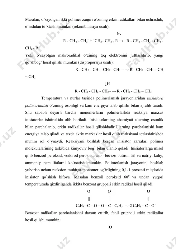ch2 – → r - ch2 - ch2 – ch = ch2 ↓h r - ch2 - ch2 - ch2 - → r - ch2 - ch2 – ch3 temperatura va nurlar tasirida polimerlanish jarayonlaridan inisiatorli polimerlanish o`zining osonligl va kam energiya talab qilishi bilan ajralib turadi. shu sababli deyarli barcha monomerlarni polimerlashda reaksiya maxsus inisiatorlar ishtirokida olib boriladi. inisiatorlarning ahamiyati ularning osonlik bilan parchalanib, erkin radikallar hosil qilishidadir.ularning parchalanishi kam energiya talab qiladi va tezda aktiv markazlar hosil qilib reaksiyani tezlashtirishda muhim rol o`ynaydi. reaksiyani boshlab bergan inisiator zarralari polimer molekulalarining tarkibida kimyoviy bog` bilan ulanib qoladi. inisiatorlarga misol qilib benzoil peroksid, vodorod peroksid, azo –bis-izo butironitril va natriy, kaliy, ammoniy persulfatlarni ko`rsatish mumkin. polimerlanish jarayonini boshlab yuborish uchun reaksion muhitga monomer og`irligining 0,1-1 prosenti miqdorida inisiator qo`shish kifoya. masalan benzoil peroksid 600 va undan yuqori temperaturada qizdirilganda ikkita benzoat gruppali erkin radikal hosil qiladi. o o o || …