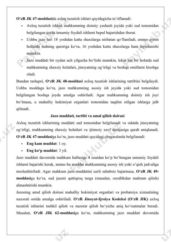 ra, sud jazoni qattiqroq turga (masalan, ozodlikdan mahrum qilish) almashtirishi mumkin. jazoning amal qilish doirasi mahalliy hokimiyat organlari va probatsiya xizmatining nazorati ostida amalga oshiriladi. o‘zr jinoyat-ijroiya kodeksi (o‘zr jik) axloq tuzatish ishlarini tashkil qilish va nazorat qilish bo‘yicha aniq ko‘rsatmalar beradi. masalan, o‘zr jik 62-moddasiga ko‘ra, mahkumning jazo muddati davomida probatsiya xizmati tomonidan doimiy nazorat qilinadi, bu esa mahkumning majburiyatlarini bajarishini ta’minlaydi. 2. axloq tuzatish ishlarining mazmuni 2.1. jazo davrida mahkumning majburiyatlari axloq tuzatish ishlari mahkumdan aniq majburiyatlarni talab qiladi. bu majburiyatlar mahkumning ijtimoiy mas’uliyatini oshirish, qonunga hurmatni mustahkamlash va jamiyatga qayta moslashishni ta’minlashga qaratilgan. quyida mahkumning asosiy majburiyatlari keltiriladi: 1. umumiy foydali ishlarni bajarish: mahkum sud tomonidan belgilangan joyda umumiy foydali ishlarni (masalan, ko‘chalarni tozalash, parklar va jamoat joylarini obodonlashtirish) bepul bajarishi shart. bu ishlar mahkumning asosiy ish yoki o‘qish jadvaliga moslashtiriladi. 2. probatsiya xizmati ko‘rsatmalariga rioya qilish: mahkum probatsiya xizmati tomonidan belgilangan tartib-qoidalarga rioya qilishi kerak. bunga …