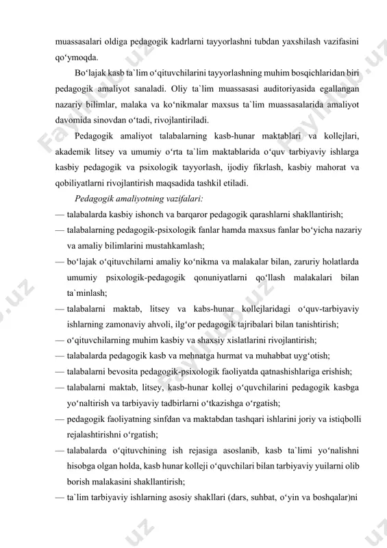 `lim tizimi jumladan, oliy pedagogik ta`lim muassasalari oldiga pedagogik kadrlarni tayyorlashni tubdan yaxshilash vazifasini qoʻymoqda. boʻlajak kasb ta`lim oʻqituvchilarini tayyorlashning muhim bosqichlaridan biri pedagogik amaliyot sanaladi. oliy ta`lim muassasasi auditoriyasida egallangan nazariy bilimlar, malaka va koʻnikmalar maxsus ta`lim muassasalarida amaliyot davomida sinovdan oʻtadi, rivojlantiriladi. pedagogik amaliyot talabalarning kasb-hunar maktablari va kollejlari, akademik litsey va umumiy oʻrta ta`lim maktablarida oʻquv tarbiyaviy ishlarga kasbiy pedagogik va psixologik tayyorlash, ijodiy fikrlash, kasbiy mahorat va qobiliyatlarni rivojlantirish maqsadida tashkil etiladi. pedagogik amaliyotning vazifalari: · talabalarda kasbiy ishonch va barqaror pedagogik qarashlarni shakllantirish; · talabalarning pedagogik-psixologik fanlar hamda maxsus fanlar boʻyicha nazariy va amaliy bilimlarini mustahkamlash; · boʻlajak oʻqituvchilarni amaliy koʻnikma va malakalar bilan, zaruriy holatlarda umumiy psixologik-pedagogik qonuniyatlarni qoʻllash malakalari bilan ta`minlash; · talabalarni maktab, litsey va kabs-hunar kollejlaridagi oʻquv-tarbiyaviy ishlarning zamonaviy ahvoli, ilgʻor pedagogik tajribalari bilan tanishtirish; · oʻqituvchilarning muhim kasbiy va shaxsiy xislatlarini rivojlantirish; · talabalarda pedagogik kasb va mehnatga hurmat va …