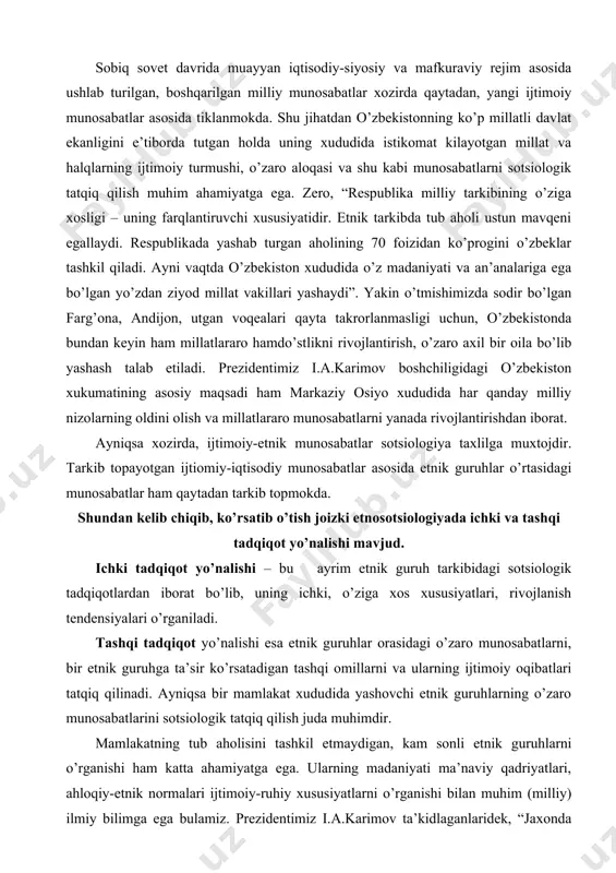 kelib chiqib, ko’rsatib o’tish joizki etnosotsiologiyada ichki va tashqi tadqiqot yo’nalishi mavjud. ichki tadqiqot yo’nalishi – bu ayrim etnik guruh tarkibidagi sotsiologik tadqiqotlardan iborat bo’lib, uning ichki, o’ziga xos xususiyatlari, rivojlanish tendensiyalari o’rganiladi. tashqi tadqiqot yo’nalishi esa etnik guruhlar orasidagi o’zaro munosabatlarni, bir etnik guruhga ta’sir ko’rsatadigan tashqi omillarni va ularning ijtimoiy oqibatlari tatqiq qilinadi. ayniqsa bir mamlakat xududida yashovchi etnik guruhlarning o’zaro munosabatlarini sotsiologik tatqiq qilish juda muhimdir. mamlakatning tub aholisini tashkil etmaydigan, kam sonli etnik guruhlarni o’rganishi ham katta ahamiyatga ega. ularning madaniyati ma’naviy qadriyatlari, ahloqiy-etnik normalari ijtimoiy-ruhiy xususiyatlarni o’rganishi bilan muhim (milliy) ilmiy bilimga ega bulamiz. prezidentimiz i.a.karimov ta’kidlaganlaridek, “jaxonda katta va kichik millatlar va elatlar yuk. ularning har biri asriy barqaror va tengi yuk an’analari bilan, tarixiy me’rosining boyligi bilan milliy ruxining umumiyligi bilan, madaniyatini o’ziga xosligi bilan ahamiyatlidir”. u yoki bu etnik guruhning tabiiy tarkib topishining asosiy shart-sharoiti – bu xududiy va til birligi hisoblanadi. …