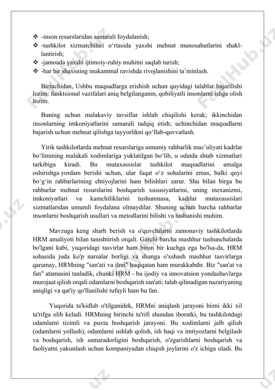 sadlarga erishish uchun quyidagi talablar bajarilishi lozim: funktsional vazifalari aniq belgilanganm, qobiliyatli insonlarni ishga olish lozim. buning uchun malakaviy tavsiflar ishlab chiqilishi kerak; ikkinchidan insonlarning imkoniyatlarini samarali tadqiq etish; uchinchidan maqsadlarni bajarish uchun mehnat qilishga tayyorlikni qo‘llab-quvvatlash. yirik tashkilotlarda mehnat resurslariga umumiy rahbarlik mas’uliyati kadrlar bo‘limining malakali xodimlariga yuklatilgan bo‘lib, u odatda shtab xizmatlari tarkibiga kiradi. bu mutaxassislar tashkilot maqsadlarini amalga oshirishga yordam berishi uchun, ular faqat o‘z sohalarini emas, balki quyi bo‘g‘in rahbarlarining ehtiyojlarini ham bilishlari zarur. shu bilan birga bu rahbarlar mehnat resurslarini boshqarish xususiyatlarini, uning mexanizmi, imkoniyatlari va kamchiliklarini tushunmasa, kadrlar mutaxassislari xizmatlaridan umumli foydalana olmaydilar. shuning uchun barcha rahbarlar insonlarni boshqarish usullari va metodlarini bilishi va tushunishi muhim. mavzuga keng sharh berish va o'quvchilarni zamonaviy tashkilotlarda hrm amaliyoti bilan tanishtirish orqali. garchi barcha mashhur tushunchalarda bo'lgani kabi, yuqoridagi tasvirlar ham biron bir kuchga ega bo'lsa-da, hrm sohasida juda ko'p narsalar borligi va shunga o'xshash mashhur tasvirlarga …