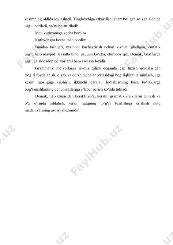 kecha bordim. kutbxonaga kecha men bordim. bundan tashqari, ma’noni kuchaytirish uchun xizmat qiladigan, emfatik urg‘u ham mavjud: kaaatta bino, uzuuun ko‘cha, chiroooy qiz. demak, talaffuzda urg‘uga aloqador me’yorlarni ham saqlash lozidir. grammatik me’yorlarga rivoya qilish deganda gap tuzish qoidalaridan to‘g‘ri foydalanish, o‘zak va qo‘shimchalar o‘rtasidagi bog‘liqlikni ta’minlash, ega kesim mosligiga erishish, ikkinchi darajali bo‘laklarning bosh bo‘laklarga bog‘lanishlarning qonuniyatlariga e’tibor berish ko‘zda tutiladi. demak, til xazinasidan kerakli so‘z, kerakli gramatik shakllarni tanlash va o‘z o‘rnida ishlatish, ya’ni nutqning to‘g‘ri tuzilishiga erishish nutq madaniyatining asosiy mezonidir.