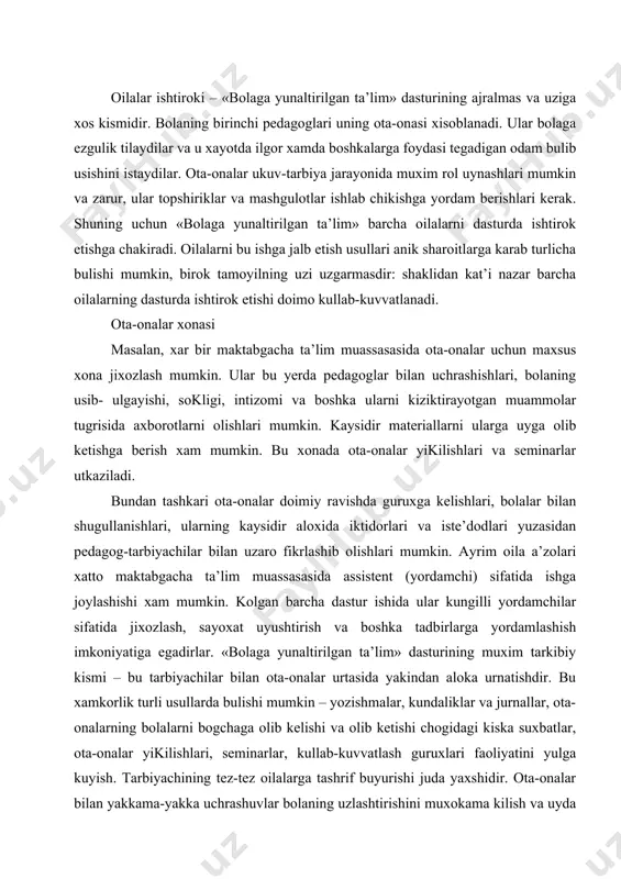 asida yakindan aloka urnatishdir. bu xamkorlik turli usullarda bulishi mumkin – yozishmalar, kundaliklar va jurnallar, ota- onalarning bolalarni bogchaga olib kelishi va olib ketishi chogidagi kiska suxbatlar, ota-onalar yikilishlari, seminarlar, kullab-kuvvatlash guruxlari faoliyatini yulga kuyish. tarbiyachining tez-tez oilalarga tashrif buyurishi juda yaxshidir. ota-onalar bilan yakkama-yakka uchrashuvlar bolaning uzlashtirishini muxokama kilish va uyda bajarish uchun topshiriklar ishlab chikish imkonini beradi. ota-onalar kumitasi «bolaga yunaltirilgan ta’lim» dasturining yana bir muxim elementi – bu ota- onalar kumitasidir. u maktabgacha ta’lim muassasasidagi ishlarni muxokama kilish uchun pedagoglar jamoasi bilan uchrashuvlar utkazadi. kumitaga ota-onalar a’zo buladi, birok unga maxalliy jamoatchilik boshkaruv organlari vakillari xam kiritilishi mumkin. maktabgacha ta’lim muassasasi xodimlari ota-onalar bilan birgalikda dasturda ishtirok etayotgan yoki uning doirasida bulgan xar bir oilaning uziga xos extiyojlarini aniklaydilar. shunday kilib, «bolaga yunaltirilgan ta’lim» dasturining vazifasi – markaz sifatida oila, shuningdek tarbiyachilar va keng jamoatchilik vakillaridan tashkil topgan kullab-kuvvatlash xamjamiyatini tuzishdir. bu xamjamiyat mazkur dasturni samarali ukitishi …