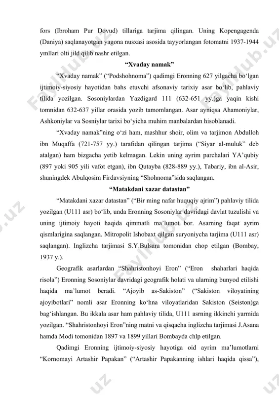 onning sosoniylar davridagi geografik holati va ularning bunyod etilishi haqida ma’lumot beradi. “ajoyib as-sakiston” (“sakiston viloyatining ajoyibotlari” nomli asar eronning ko‘hna viloyatlaridan sakiston (seiston)ga bag‘ishlangan. bu ikkala asar ham pahlaviy tilida, u111 asrning ikkinchi yarmida yozilgan. “shahristonhoyi eron”ning matni va qisqacha inglizcha tarjimasi j.asana hamda modi tomonidan 1897 va 1899 yillari bombayda chlp etilgan. qadimgi eronning ijtimoiy-siyosiy hayotiga oid ayrim ma’lumotlarni “kornomayi artashir papakan” (“artashir papakanning ishlari haqida qissa”), “mazdak namak” (“mazdak haqida qissa”), “ayatkari zariran” (“zarira haqida rivoyat”), “podshoh xusrav va uning mahrami” kabi tarixiy qissalarda uchratamiz. sosoniylar lavlati ichki va tashqi siyosati asoslarini o‘rganishda “andarznoma”(“nasihatnoma”) hamda “tojnoma” kabi etik - didaktik xarakterdagi asarlarning ham qimmati kattadir. “shohnoma” abulqosim firdavsiy(taxm. 940-1030 yy.) qalamiga mansub “shohnoma” asari uch qism va 65 ming baytdan iborat doston bo‘lib, u 976 – 1011 yillar orasida yozilgan. uning birinchi qismi afsonaviy bo‘lib, “avesta” materiallariga asoslanib yozilgan va eron hamda turon xalqlarining diniy aqidalari va …