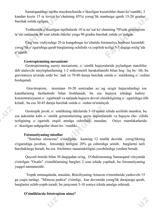 15% ga ortishi kuzatiladi. tajriba natijalari va muhokamalar samarqanddagi tajriba maydonchasida o’tkazilgan kuzatishlar shuni ko’rsatdiki, 3 kundan keyin 15 ta loviya ko’chatining 85%i yorug’lik manbaiga qarab 15-20 gradus burchak ostida egilgan. toshkentda o’tkazilgan tajribalarda 10 ta no’xat ko’chatining 70%ida geotropizm ta’siri natijasida 48 soat ichida ildizlar yerga 90 gradus burchak ostida yo’nalgan. farg’ona vodiysidagi 20 ta kungaboqar ko’chatida fotonastiya hodisasi kuzatildi: yorug’lik o’zgarishiga qarab barglarning ochilishi va yopilish tezligi 5-7 daqiqa oralig’ida o’zgardi. geotropizmning mexanizmi geotropizmning asosiy mexanizmi, oʻsimlik hujayralarida joylashgan statolitlar deb ataluvchi amyloplastlarning 1-2 mikrometrli harakatlanishi bilan bogʻliq boʻlib, bu gravitatsiya ta'sirida sodir boʻladi va 70-80 daraja burchak ostida oʻsimlikning oʻsishini boshqaradi. gravitropizm, taxminan 10-20 soniyadan soʻng sezgir hujayralardagi ion kanallarining faollashishi bilan boshlanadi, bu esa hujayra ichidagi kaltsiy konsentratsiyasini oʻzgartiradi va natijada hujayra devori elastikligining oʻzgarishiga olib keladi, bu esa 30-45 daraja burchak ostida oʻsishni ta'minlaydi. geotropik javob, oʻsimlikning ildizlarida 5-10 minut ichida sezilishi mumkin, bu esa …