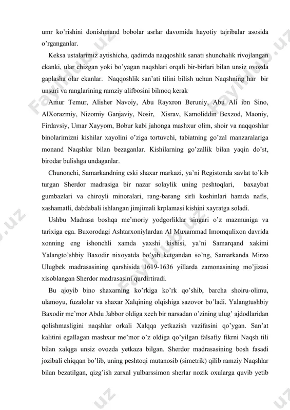 ng eng ishonchli xamda yaxshi kishisi, ya’ni samarqand xakimi yalangto’shbiy baxodir nixoyatda bo’yib ketgandan so’ng, samarkanda mirzo ulugbek madrasasining qarshisida 1619-1636 yillarda zamonasining mo’jizasi xisoblangan sherdor madrasasini qurdirtiradi. bu ajoyib bino shaxarning ko’rkiga ko’rk qo’shib, barcha shoiru-olimu, ulamoyu, fuzalolar va shaxar xalqining olqishiga sazovor bo’ladi. yalangtushbiy baxodir me’mor abdu jabbor oldiga xech bir narsadan o’zining ulug’ ajdodlaridan qolishmasligini naqshlar orkali xalqqa yetkazish vazifasini qo’ygan. san’at kalitini egallagan mashxur me’mor o’z oldiga qo’yilgan falsafiy fikrni naqsh tili bilan xalqga unsiz ovozda yetkaza bilgan. sherdor madrasasining bosh fasadi jozibali chiqqan bo’lib, uning peshtoqi mutanosib (simetrik) qilib ramziy naqshlar bilan bezatilgan, qizg’ish zarxal yulbarssimon sherlar nozik oxularga quvib yetib tashlayotganini va ularning ortidan kulib turgan odam kiyofada kuyosh esa zarxal yog’du bilan xoshiyalangan. ularning agroflaridan islimiy naqshu nigorlar ishlangan. tasvirda epchil, kuchli, yengilmas sher ramziy ma’moda yalangto’sh baxodirga ishora qilingan, uning mukoyasi qilib kuchsizlik ramzi tariqasida oxu tasvirlangan. quyosh esa o’sha davr va …
