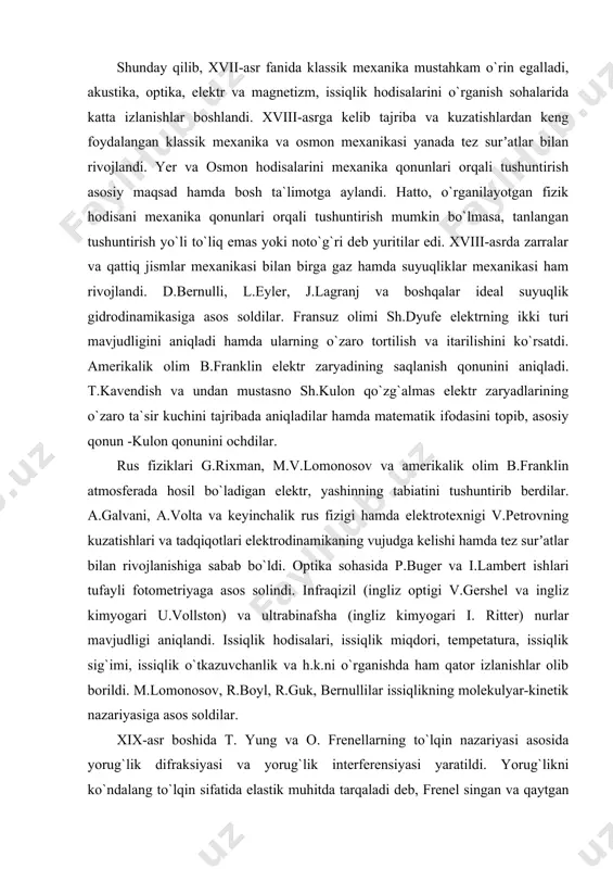 ikalik olim b.franklin elektr zaryadining saqlanish qonunini aniqladi. t.kavendish va undan mustasno sh.kulon qo`zg`almas elektr zaryadlarining o`zaro ta`sir kuchini tajribada aniqladilar hamda matematik ifodasini topib, asosiy qonun -kulon qonunini ochdilar. rus fiziklari g.rixman, m.v.lomonosov va amerikalik olim b.franklin atmosferada hosil bo`ladigan elektr, yashinning tabiatini tushuntirib berdilar. a.galvani, a.volta va keyinchalik rus fizigi hamda elektrotexnigi v.petrovning kuzatishlari va tadqiqotlari elektrodinamikaning vujudga kelishi hamda tez surʼatlar bilan rivojlanishiga sabab bo`ldi. optika sohasida p.buger va i.lambert ishlari tufayli fotometriyaga asos solindi. infraqizil (ingliz optigi v.gershel va ingliz kimyogari u.vollston) va ultrabinafsha (ingliz kimyogari i. ritter) nurlar mavjudligi aniqlandi. issiqlik hodisalari, issiqlik miqdori, tempetatura, issiqlik sig`imi, issiqlik o`tkazuvchanlik va h.k.ni o`rganishda ham qator izlanishlar olib borildi. m.lomonosov, r.boyl, r.guk, bernullilar issiqlikning molekulyar-kinetik nazariyasiga asos soldilar. xix-asr boshida t. yung va o. frenellarning to`lqin nazariyasi asosida yorug`lik difraksiyasi va yorug`lik interferensiyasi yaratildi. yorug`likni ko`ndalang to`lqin sifatida elastik muhitda tarqaladi deb, frenel singan va qaytgan yorug`lik …