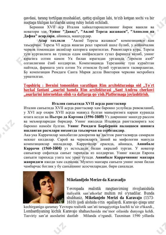 shabinni «go‘yo quchog‘ini ochib» (l. bernini) kutib olayotgandek bo‘ladi. maydonning badiiy plastik- vizual tashkil etilishi e’tiborga molik. maydon trapesiya va ellipssimon maydonchalardan tashkil topgan. bu ikki maydonchada idrok etilganda gorizontal tekislikdagi trapesiya va ellips, aylana bo‘lib ko‘rinadi. bundan maydon hajmi kattalashayotgandek tuyuladi. beninining dekoratorlik san’ati avliyo pyotr ibodatxonasining ichki interyerlarida ko‘rindi. . асар тахлили uning «david» asari mashhur. unda afsonaviy qanramon davidrung jangga kirib, qo'lidagi toshni dushmanga otish oldidagi vajonati juda haqqoniy tasviriangan davidning keskin burilgan gavdasi, tarang tortilgan mushaklari, qattiq qisilgan labi, to'zib ketgan sochi va bir nuqtaga tikilgan ko'zlarida uning ruhiy holati ochiladi. бернини xvii аср италия хайкалтарошлигининг йирик вакили ва новатори эди. унинг "давид", "авлиё тереза жазаваси”, "апполон ва дафна” асарлари, айникса, машхурдир. асар тахлили "авлиѐ тереза жазаваси" композицияси кам таъсирчан. тереза vi асрда яшаган реал тарихий шахе булиб, у кейинчалик черков томонидан авлиѐлар каторига киритилган. ривоятларга кура, тереза туш курганлиги ва тушида одам киѐфасидаги гузал фаришта …
