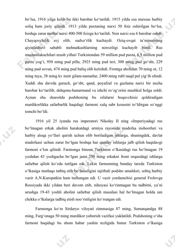 n edi. lekin farmonning bunday tarzda turkiston o‘lkasiga mutlaqo tatbiq etib bo‘lmasligini tajribali podsho amaldori, sobiq harbiy vazir a.n.kuropatkin ham tushungan edi. u vazir yordamchisi general frolovga rossiyada ikki yildan beri davom etib, nihoyasi ko‘rinmagan bu tadbirni, ya’ni urushga 19-43 yoshli aholini safarbar qilish masalasi hal bo‘lmagan holda uni chekka o‘lkalarga tadbiq etish noo‘rinligini ko‘rsatgan edi. farmonga ko‘ra sirdaryo viloyati zimmasiga 87 ming, samarqandga 88 ming, farg‘onaga 50 ming mardikor yuborish vazifasi yuklatildi. podshoning o‘sha farmoni haqidagi bu shum habar yashin tezligida butun turkiston o‘lkasiga tarqaldi va azob-uqubatlardan alamzada turkiston mehnatkashlarini larzaga soldi. chunki mardikorlikka faqat kambag‘allarning farzandlarini olish rejalashtirilgan edi. mardikorlik ro‘yxatlarini tuzish volost boshqaruvchilari, oqsoqollar va ellikboshilarga yuklatilgan edi. ular bundan o‘z manfaatlari yo‘lida foydalandilar. mahalliy ma’murlar katta pora evaziga boy va amaldorning arzandalarini safarbarlikdan qoldirar, ko‘proq kambag‘al oilalarning farzandlarini ro‘yhatga qo‘shib qo‘yar edilar. bundan tashqari mustamlakachi ma’murlar ijozati bilan boylar va amaldorlar o‘z o‘g‘illari o‘rniga mardikorlikka boshqa …