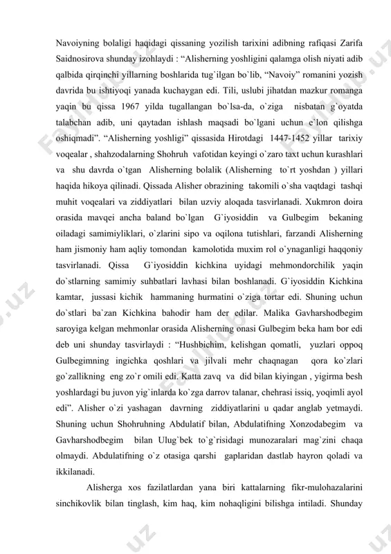 ka gavharshodbegim saroyiga kelgan mehmonlar orasida alisherning onasi gulbegim beka ham bor edi deb uni shunday tasvirlaydi : “hushbichim, kelishgan qomatli, yuzlari oppoq gulbegimning ingichka qoshlari va jilvali mehr chaqnagan qora ko`zlari go`zallikning eng zo`r omili edi. katta zavq va did bilan kiyingan , yigirma besh yoshlardagi bu juvon yig`inlarda ko`zga darrov talanar, chehrasi issiq, yoqimli ayol edi”. alisher o`zi yashagan davrning ziddiyatlarini u qadar anglab yetmaydi. shuning uchun shohruhning abdulatif bilan, abdulatifning xonzodabegim va gavharshodbegim bilan ulug`bek to`g`risidagi munozaralari mag`zini chaqa olmaydi. abdulatifning o`z otasiga qarshi gaplaridan dastlab hayron qoladi va ikkilanadi. alisherga xos fazilatlardan yana biri kattalarning fikr-mulohazalarini sinchikovlik bilan tinglash, kim haq, kim nohaqligini bilishga intiladi. shunday qilib yosh alisher xarakteri shakllana boradi. chorsu maydonida dorga osilayotgan kishilarning holiga ko`p qatori alisher ham achinib ko`z yosh to`kadi. alisher dor, darra kabi jazo turlarini faqat eshitgan. bu voqeani o`z ko`zlari bilan ko`rgandan keyin shafqatsizlik va zulmkorlik tushunchasi kengaya …