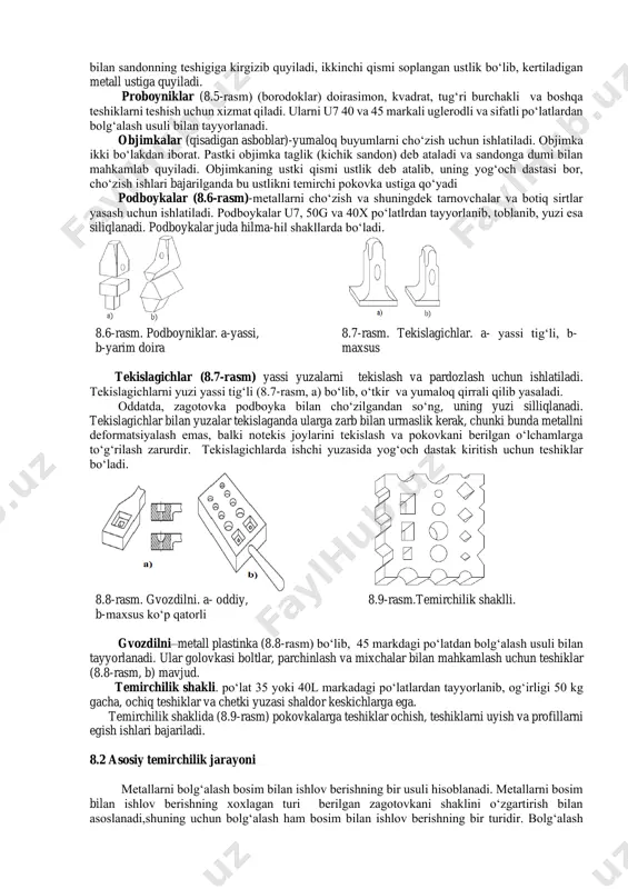 bor metall 600 da, ikkinchisida burchak kamida 500ga yo‘niladi. zubiloning kesuvchi qismi tug‘ri, yarim doira va shaklli bo‘ladi. kesuvchi qismi kamida 30 mm ni tashkil etadi va qattiqligi hrc 50-56, zarbiy qism balandligi 20 mm bo‘ladi. 8.3-rasm. temirchilik zubilolari. a-issiq holatda kesish. b-sovuq holatdagi kesish uchun. v-yarim doiraviy. g-shaklli 8.4-rasm. kertkichlar. a-to‘g‘ri tig‘li. v-shakldor tig‘li. 8.5-rasm. proboyniklar-borodoklar. (o‘ygichlar). a-doirasimon, b-kvadratli, v- to‘g‘ri burchakli. metallni kertish (8.4-rasm) uchun (ba’zan belgi solish uchun) kertkichlar ishlatiladi. metallning bir kesimdan boshqa kesimga o‘tish joyini, ya’ni cho‘zish boshlanadigan joyni aniqlash uchun kertib quyiladi. kertkich ikki qismdan iborat: birinchi qismi taglik bo‘lib, o‘sig‘i bilan sandonning teshigiga kirgizib quyiladi, ikkinchi qismi soplangan ustlik bo‘lib, kertiladigan metall ustiga quyiladi. proboyniklar (8.5-rasm) (borodoklar) doirasimon, kvadrat, tug‘ri burchakli va boshqa teshiklarni teshish uchun xizmat qiladi. ularni u7 40 va 45 markali uglerodli va sifatli po‘latlardan bolg‘alash usuli bilan tayyorlanadi. objimkalar (qisadigan asboblar)-yumaloq buyumlarni cho‘zish uchun ishlatiladi. objimka ikki bo‘lakdan iborat. …