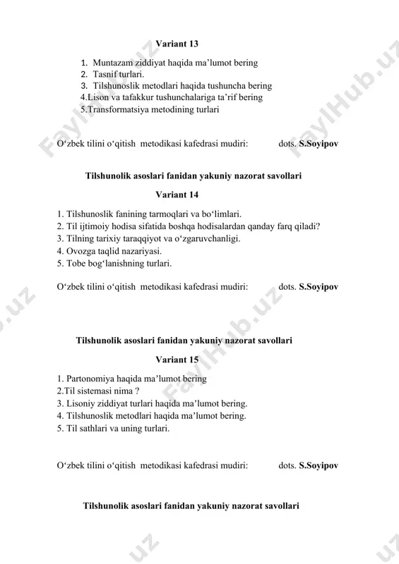 hunasiz? 2. antonimiya haqida maʼlumot bering. 3. tillarning geneologik tasnifi qanday tamoyillarga asoslanadi? 4. rim tilshunosligining rivojlanishi haqida izohlang. 5. til va tafakkurning bogʻliqligi haqidagi qarashlar. oʻzbek tilini oʻqitish metodikasi kafedrasi mudiri: dots. s.soyipov tilshunolik asoslari fanidan yakuniy nazorat savollari variant 23 1. dunyo tillari haqida maʼlumot keltiring. tirik til va oʻlik tillar haqida maʼlumot bering. 2. tilshunoslik fanining shakllanish tarixi. 3. til sistemasining struktura elementlari haqida maʼlumot bering. 4. lugʻat va lugʻat turlari. 5. tilshunoslik fanining tarmoqlari va boʻlimlari. oʻzbek tilini oʻqitish metodikasi kafedrasi mudiri: dots. s.soyipov tilshunolik asoslari fanidan yakuniy nazorat savollari variant 24 1. tilning tabiati tushunchasiga izoh bering. 2. ferdinand de sossyur nazariyasi haqida nimalarni bilasiz? 3. valentlik tushunchasiga izoh bering. 4. leksikologiya boʻlimlari haqida maʼlumot bering. 5. sintagmatik munosabat haqida maʼlumot bering. oʻzbek tilini oʻqitish metodikasi kafedrasi mudiri: dots. s.soyipov tilshunolik asoslari fanidan yakuniy nazorat savollari variant 25 1. paradigmatik munosabat deganda nimani tushunasiz? 2. …