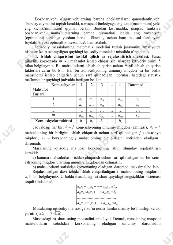 ik modellarni tuzish kerak. o`rganilayotgan iqtisodiy jarayonning asosiy xossalarini matematik munosabatlar yordamida tavsiflash tegishli iqtisodiy jarayonning matematik modelini tuzish deb ataladi. iqtisodiy jarayonlarning (masalalarning) matematik modelini tuzish uchun quyidagi bosqichlardagi ishlarni bajarish kerak: 1) masalaning iqtisodiy ma`nosi bilan tanishib, undagi asosiy shartlar va maqsadni aniqlash; 2) masaladagi ma`lum parametrlarni belgilash; 3) masaladagi noma`lumlarni (boshqaruvchi o`zgaruvchilarni) belgilash; 4) masaladagi cheklamalarni, ya`ni boshqaruvchi o`zgaruvchilarning qanoatlantirishi kerak bo`lgan chegaraviy shartlarni chiziqli tenglamalar yoki tengsizliklar orqali ifodalash; 5) masalaning maqsadini chiziqli funksiya orqali ifodalash. boshqaruvchi o`zgaruvchilarning barcha cheklamalarni qanoatlantiruvchi shunday qiymatini topish kerakki, u maqsad funksiyaga eng katta(maksimum) yoki eng kichik(minimum) qiymat bersin. bundan ko`rinadiki, maqsad funksiya boshqaruvchi noma`lumlarning barcha qiymatlari ichida eng yaxshisini (optimalini) topishga yordam beradi. shuning uchun ham maqsad funksiyani foydalilik yoki optimallik mezoni deb ham ataladi. iqtisodiy masalalarning matematik modelini tuzish jarayonini amaliyotda nisbatan ko`p uchraydigan quyidagi iqtisodiy masalalar misolida o`rganamiz. 1. ishlab chiqarishni tashkil qilish va rejalashtirish masalasi. fаrаz …