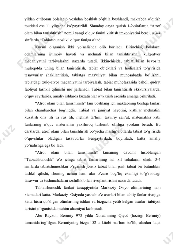 yaxshiroq tushunib olishga yordam beradi. bu darslarda, atrof olam bilan ta​nishtirish bo’yicha mashg’ulotlarda tabiat to’g’risida o’quvchilar oladigan tasavvurlar kengaytiriladi, boyitiladi, katta amaliy yo’nalishga ega bo’ladi. “atrof olam bilan tanishtirish” kursining davomi hisoblangan “tabiatshunoslik” o’z ichiga tabiat fanlarining har xil sohalarini oladi. 3-4 sinflarda tabiatshunoslikni o’rganish jonsiz tabiat bilan jonli tabiat bir butunlikni tashkil qilishi, shuning uchun ham ular o’zaro bog’liq ekanligi to’g’risidagi tasavvur va tushunchalarni izchillik bilan rivojlantirishni nazarda tutadi. tabiatshunoslik fanlari taraqqiyotida markaziy osiyo olimlarining ham xizmatlari katta. markaziy osiyoda yashab o’z asarlari bilan tabiiy fanlar rivojiga katta hissa qo’shgan olimlarning ishlari va bizgacha yetib kelgan asarlari tabiiyot tarixini o’rganishda muhim ahamiyat kasb etadi. abu rayxon beruniy 973 yilda xorazmning qiyot (hozirgi beruniy) tumanida tug’ilgan. beruniyning bizga 152 ta kitobi ma‘lum bo’lib, ulardan faqat 27 tasigina bizgacha yetib kelgan. beruniyning o’sha davrda yaratgan buyuk kashfiyotlaridan biri yerning shar shaklida ekanligini ko’rsatish uchun globus ixtiro etganligidir. beruniy asarlariga tabiatga oid …