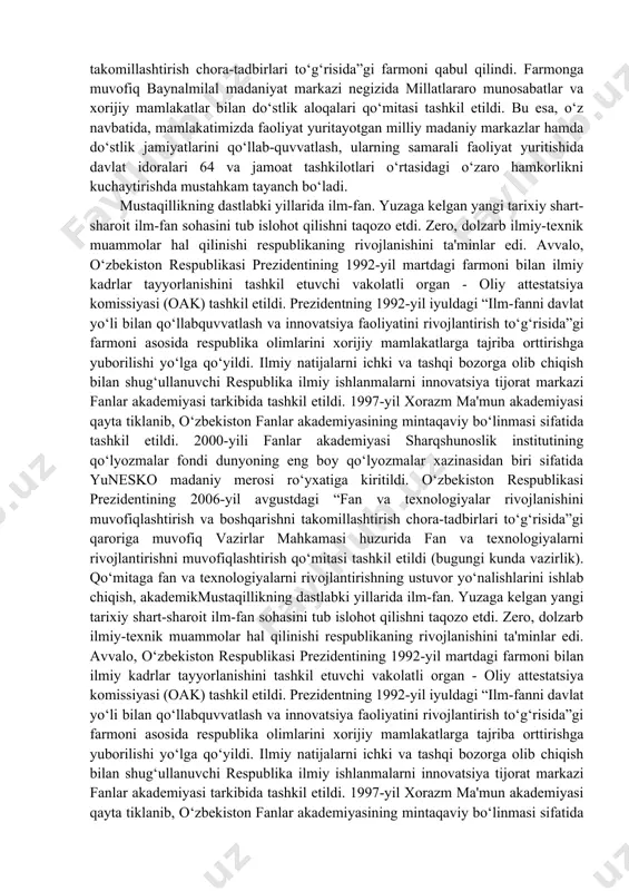 r va xorijiy mamlakatlar bilan do‘stlik aloqalarini yanada takomillashtirish chora-tadbirlari to‘g‘risida”gi farmoni qabul qilindi. farmonga muvofiq baynalmilal madaniyat markazi negizida millatlararo munosabatlar va xorijiy mamlakatlar bilan do‘stlik aloqalari qo‘mitasi tashkil etildi. bu esa, o‘z navbatida, mamlakatimizda faoliyat yuritayotgan milliy madaniy markazlar hamda do‘stlik jamiyatlarini qo‘llab-quvvatlash, ularning samarali faoliyat yuritishida davlat idoralari 64 va jamoat tashkilotlari o‘rtasidagi o‘zaro hamkorlikni kuchaytirishda mustahkam tayanch bo‘ladi. mustaqillikning dastlabki yillarida ilm-fan. yuzaga kelgan yangi tarixiy shart-sharoit ilm-fan sohasini tub islohot qilishni taqozo etdi. zero, dolzarb ilmiy-texnik muammolar hal qilinishi respublikaning rivojlanishini ta'minlar edi. avvalo, o‘zbekiston respublikasi prezidentining 1992-yil martdagi farmoni bilan ilmiy kadrlar tayyorlanishini tashkil etuvchi vakolatli organ - oliy attestatsiya komissiyasi (oak) tashkil etildi. prezidentning 1992-yil iyuldagi “ilm-fanni davlat yo‘li bilan qo‘llabquvvatlash va innovatsiya faoliyatini rivojlantirish to‘g‘risida”gi farmoni asosida respublika olimlarini xorijiy mamlakatlarga tajriba orttirishga yuborilishi yo‘lga qo‘yildi. ilmiy natijalarni ichki va tashqi bozorga olib chiqish bilan shug‘ullanuvchi respublika ilmiy ishlanmalarni innovatsiya tijorat markazi …