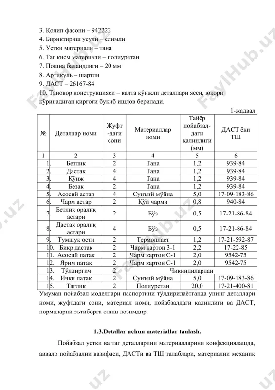 1. бетлик 2 тана 1,2 939-84 2. дастак 4 тана 1,2 939-84 3. қўнж 4 тана 1,2 939-84 4. безак 2 тана 1,2 939-84 5. асосий астар 4 сунъий мўйна 5,0 17-09-183-86 6. чарм астар 2 қўй чарми 0,8 940-84 7. бетлик оралиқ астари 2 бўз 0,5 17-21-86-84 8. дастак оралиқ астари 4 бўз 0,5 17-21-86-84 9. тумшуқ ости 2 термопласт 1,2 17-21-592-87 10. бикр дастак 2 чарм картон 3-1 2,2 17-22-85 11. асосий патак 2 чарм картон с-1 2,0 9542-75 12. ярим патак 2 чарм картон с-1 2,0 9542-75 13. тўлдиргич 2 чиқиндилардан 14. ички патак 2 сунъий мўйна 5,0 17-09-183-86 15. таглик 2 полиуретан 20,0 17-21-400-81 умуман пойабзал моделлари паспортини тўлдирилаётганда унинг деталлари номи, жуфтдаги сони, материал номи, пойабзалдаги қалинлиги ва даст, нормаларни эътиборга олиш лозимдир. 1.3.detallar uchun materiallar tanlash. пойабзал устки ва таг деталларини материалларини конфекциялашда, аввало пойабзални вазифаси, дасти ва тш талаблари, материални механик хусусиятини ҳисобга …