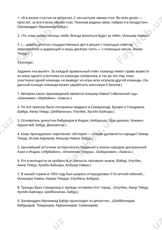 ра навои, амира темура, улугбека, бабура). 8. трижды брал самарканд и трижды оставлял этот город… (улугбек, амир темур, хусейн байкара, шейбанихан, бабур.) 9. захириддин мухаммад бабур происходит из династии… (шейбанидов, бабуридов, темуридов, караханидов, саманидов). 4 конкурс. «знаешь сам — подскажи другому». участвуют по два представителя каждой команды, выполняют задание по очереди. один из участников команды становится перед экраном. его задача — объяснить появившегося на нем другому участнику, который стоит к экрану спиной, что изображено или написано на экране, не называя это слово. на выполнение задания отводится 1 минута. если участник не может отгадать слово, то он переходит к другому заданию. в этом конкурсе команда может заработать максимум 5 баллов. 1. бабурнаме, амир темур, улугбек, «хамса», бабуриды. 2. алишер навои, бабур, темуриды, самарканд, андижан. 4. афоризмы, цитаты и высказывания алишера навои: милее книги в мире друга нет. нельзя хлопнуть в ладоши одной рукой. среди людей самый лучший тот, кто приносит народу …