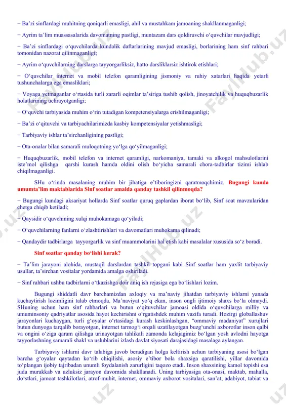 ing jismoniy va ruhiy xatarlari haqida yetarli tushunchalarga ega emasliklari; − voyaga yetmaganlar o‘rtasida turli zararli oqimlar ta’siriga tushib qolish, jinoyatchilik va huquqbuzarlik holatlarining uchrayotganligi; − o‘quvchi tarbiyasida muhim o‘rin tutadigan kompetensiyalarga erishilmaganligi; − ba’zi o‘qituvchi va tarbiyachilarimizda kasbiy kompetensiyalar yetishmasligi; − tarbiyaviy ishlar ta’sirchanligining pastligi; − ota-onalar bilan samarali muloqotning yo‘lga qo‘yilmaganligi; − huquqbuzarlik, mobil telefon va internet qaramligi, narkomaniya, tamaki va alkogol mahsulotlarini iste’mol qilishga qarshi kurash hamda oldini olish bo‘yicha samarali chora-tadbirlar tizimi ishlab chiqilmaganligi. shu o‘rinda masalaning muhim bir jihatiga e’tiboringizni qaratmoqchimiz. bugungi kunda umumta’lim maktablarida sinf soatlar amalda qanday tashkil qilinmoqda? − bugungi kundagi aksariyat hollarda sinf soatlar quruq gaplardan iborat bo‘lib, sinf soat mavzularidan chetga chiqib ketiladi; − qaysidir o‘quvchining xulqi muhokamaga qo‘yiladi; − o‘quvchilarning fanlarni o‘zlashtirishlari va davomatlari muhokama qilinadi; − qandaydir tadbirlarga tayyorgarlik va sinf muammolarini hal etish kabi masalalar xususida so‘z boradi. sinf soatlar qanday bo‘lishi kerak? − ta’lim jarayoni alohida, …