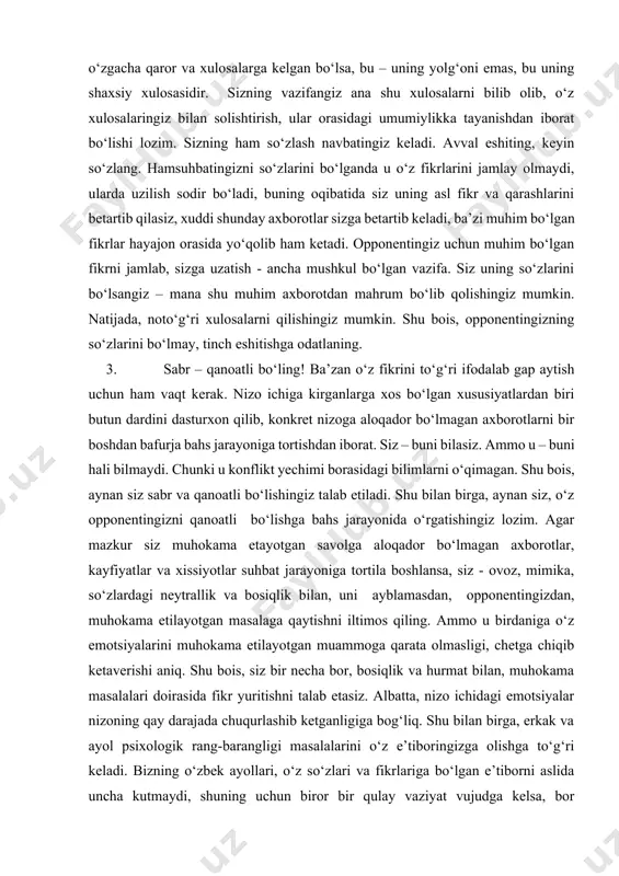 or bo‘lmagan axborotlar, kayfiyatlar va xissiyotlar suhbat jarayoniga tortila boshlansa, siz - ovoz, mimika, so‘zlardagi neytrallik va bosiqlik bilan, uni ayblamasdan, opponentingizdan, muhokama etilayotgan masalaga qaytishni iltimos qiling. ammo u birdaniga o‘z emotsiyalarini muhokama etilayotgan muammoga qarata olmasligi, chetga chiqib ketaverishi aniq. shu bois, siz bir necha bor, bosiqlik va hurmat bilan, muhokama masalalari doirasida fikr yuritishni talab etasiz. albatta, nizo ichidagi emotsiyalar nizoning qay darajada chuqurlashib ketganligiga bog‘liq. shu bilan birga, erkak va ayol psixologik rang-barangligi masalalarini o‘z e’tiboringizga olishga to‘g‘ri keladi. bizning o‘zbek ayollari, o‘z so‘zlari va fikrlariga bo‘lgan e’tiborni aslida uncha kutmaydi, shuning uchun biror bir qulay vaziyat vujudga kelsa, bor emotsiyalarini, yig‘i-sig‘i bilan to‘kib soladi. ular uchun o‘z emotsiyalarini to‘kib solish, siz ularni sukut bilan eshitishingizdan muhimroqdir. o‘zbek ayollarining ko‘pchiligi uchun ularni eshitishning o‘zi juda katta ta’sir etadi. ularni siz eshitsangiz, ular o‘z dardlaridan forig‘ bo‘lishadi. chetdan qaraganda, ayollar “ratsional” bo‘lmagan odamlardek tuyuladi. aslida, bu holat …