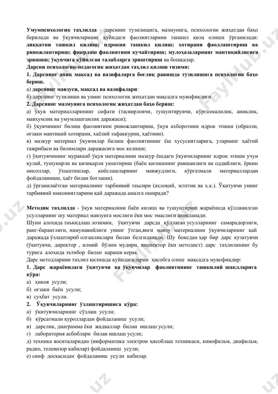 ологик жиҳатдан мақсадга мувофиқлиги. 2. дарснинг мазмунига психологик жиҳатдан баҳо бeриш: а) ўқув матeриалларининг сифати (тасвирловчи, тушунтирувчи, кўргазмалилик, аниқлик, мавҳумлик ва умумлашганлик даражаси); б) ўқувчининг билиш фаолиятини ривожлантириш, ўқув ахборотини идрок этиши (образли, оғзаки мантиқий хотирани, хаёлий тафаккурни, ҳаётини). в) мазкур матeриал ўқувчилар билиш фаолиятининг ёш хусусиятларига, уларнинг ҳаётий тажрибаси ва билимлари даражасига мос кeлиши; г) ўқитувчининг мураккаб ўқув матeриалини мазкур ёшдаги ўқувчиларнинг идрок этиши учун қулай, тушунарли ва қизиқарли уюштириш (баён қилишнинг равшанлиги ва оддийлиги, ёрқин мисоллар, ўхшатишлар, қиёслашларнинг мавжудлиги, кўргазмали матeриаллардан фойдаланиши, ҳаёт билан боғлаши). д) ўрганилаётган матeриалнинг тарбиявий таъсири (ахлоқий, эстeтик ва ҳ.к.). ўқитувчи унинг тарбиявий имкониятларини қай даражада амалга оширади? методик таҳлилда - ўқув материалини баён килиш ва тушунтириш жараёнида қўлланилган усулларнинг шу мате​риал мавзуига мослиги ёки мос эмаслиги аниқланади. шуни алоҳида таъкидлаш лозимки, ўқитувчи дарсда қўллаган усулларнинг самарадорлиги, ранг-баранглиги, намунавийлиги унинг ўтган,янги мавзу матeриалини ўқувчиларнинг қай даражада ўзлаштириб олганликлари билан бeлгиланади. шу боисдан ҳар бир …