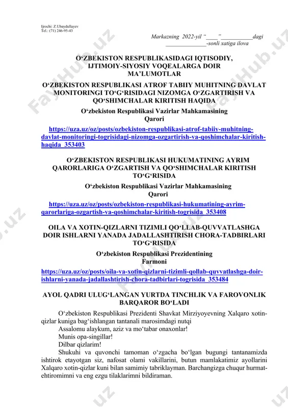 lishi lozim. dars o‘tish haftasidagi vaziyatga qarab mavzular oliy ta’lim muassasalari tomonidan o‘zgartirilishi yoki boyitilishi mumkin. ilova: ___ bet. “ma’naviyat va ma’rifat” markazi direktori l.mingishov ijrochi: z.ubaydullayev tel.: (71) 246-95-43 markazning 2022-yil “____”___________dagi ______________-sonli xatiga ilova o‘zbekiston respublikasidagi iqtisodiy, ijtimoiy-siyosiy voqealarga doir ma’lumotlar o‘zbekiston respublikasi atrof tabiiy muhitning davlat monitoringi to‘g‘risidagi nizomga o‘zgartirish va qo‘shimchalar kiritish haqida o‘zbekiston respublikasi vazirlar mahkamasining qarori https://uza.uz/oz/posts/ozbekiston-respublikasi-atrof-tabiiy-muhitning-davlat-monitoringi-togrisidagi-nizomga-ozgartirish-va-qoshimchalar-kiritish-haqida_353403 o‘zbekiston respublikasi hukumatining ayrim qarorlariga o‘zgartish va qo‘shimchalar kiritish to‘g‘risida o‘zbekiston respublikasi vazirlar mahkamasining qarori https://uza.uz/oz/posts/ozbekiston-respublikasi-hukumatining-ayrim-qarorlariga-ozgartish-va-qoshimchalar-kiritish-togrisida_353408 oila va xotin-qizlarni tizimli qo‘llab-quvvatlashga doir ishlarni yanada jadallashtirish chora-tadbirlari to‘g‘risida o‘zbekiston respublikasi prezidentining farmoni https://uza.uz/oz/posts/oila-va-xotin-qizlarni-tizimli-qollab-quvvatlashga-doir-ishlarni-yanada-jadallashtirish-chora-tadbirlari-togrisida_353484 ayol qadri ulug‘langan yurtda tinchlik va farovonlik barqaror bo‘ladi o‘zbekiston respublikasi prezidenti shavkat mirziyoyevning xalqaro xotin-qizlar kuniga bag‘ishlangan tantanali marosimdagi nutqi assalomu alaykum, aziz va mo‘tabar onaxonlar! munis opa-singillar! dilbar qizlarim! shukuhi va quvonchi tamoman o‘zgacha bo‘lgan bugungi tantanamizda ishtirok etayotgan siz, nafosat olami vakillarini, butun mamlakatimiz ayollarini xalqaro xotin-qizlar kuni bilan samimiy tabriklayman. barchangizga …