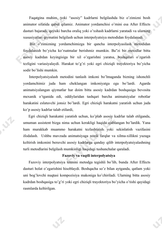 iya bo’yicha o’tishi quyidagi rasmlarda keltirilgan. 2.31-rasm. 3.32-rasm. interpolyatsiya after effects dasturi asosiy kadrlar orasidagi qiymatlar xususiyatini qanday hisoblashini belgilaydi. fazoviy interpolyatsiya to’g’ri (2.31rasm) yoki egri chiziqli (2.32-rasm) trayektoriya bo’yicha harakatni ta‟minlaydi. fazoviy interpolyatsiya timeline palitrasida nuqtali chiziqlar bilan berilgan trayektoriya ko’rishinida ifodalanadi. odatda after effects dasturi ikkita asosiy kadrlar oralig’idagi fazoda joylashgan nuqta xususiyati qiymatini hisoblashi uchun egri chiziqli progressiya metodidan yoki egri chiziqli beze metodidan foydalanadi. kadrlar orasidagi o’zgarishlar uchun bir tekis bajariladi, qaysiki trektoriyada keskin og’ishlarsiz. vaqtli interpolyatsiya vaqtli interpolyatsiya asosiy kadrlar o’rtasidagi oraliqda har qanday xususiyat qiymatini o’zgartirish tezligiga tegishli. xususiyat qiymati bitta asosiy kadrdan boshqasiga doimiy tezlik bilan o’zgarishi kerakmi yoki xususiyat tezlashishi yoki sekishlashishi kerakmi? masalan, 2.33-rasmda ikkita oddiy figura (quyonlar) tasvirlangan. ikkala quyonga bitta va shu vaqtda bir xil masofa g’olib chiqishlari uchun berilgan. biroq, agarda birinchi quyon butun masofani bir xil, ya‟ni doimiy tezlik bilan bosib o’tsa, ikkinchi quyon masofani bosib o’tishni …
