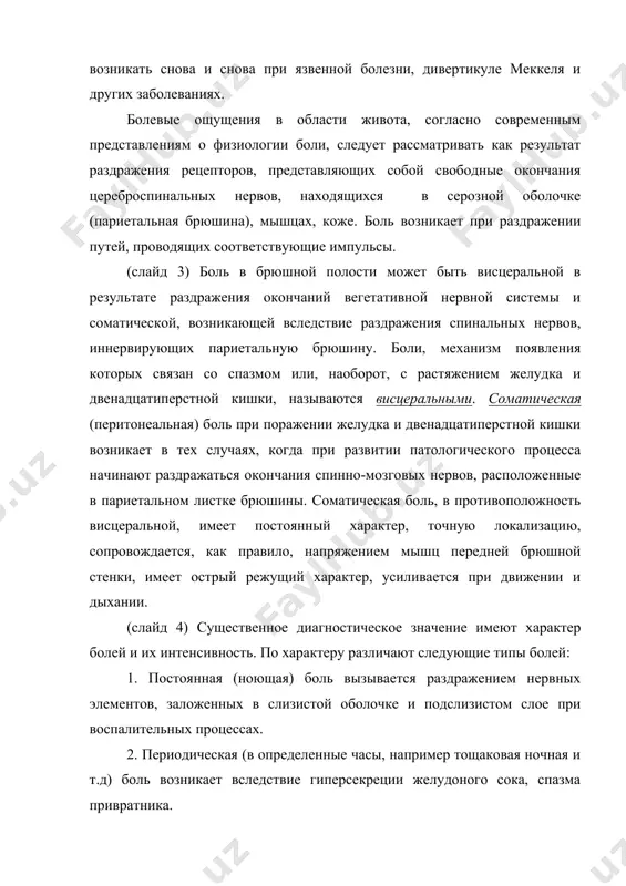 е ощущения в области живота, согласно современным представлениям о физиологии боли, следует рассматривать как результат раздражения рецепторов, представляющих собой свободные окончания цереброспинальных нервов, находящихся в серозной оболочке (париетальная брюшина), мышцах, коже. боль возникает при раздражении путей, проводящих соответствующие импульсы. (слайд 3) боль в брюшной полости может быть висцеральной в результате раздражения окончаний вегетативной нервной системы и соматической, возникающей вследствие раздражения спинальных нервов, иннервирующих париетальную брюшину. боли, механизм появления которых связан со спазмом или, наоборот, с растяжением желудка и двенадцатиперстной кишки, называются висцеральными. соматическая (перитонеальная) боль при поражении желудка и двенадцатиперстной кишки возникает в тех случаях, когда при развитии патологического процесса начинают раздражаться окончания спинно-мозговых нервов, расположенные в париетальном листке брюшины. соматическая боль, в противоположность висцеральной, имеет постоянный характер, точную локализацию, сопровождается, как правило, напряжением мышц передней брюшной стенки, имеет острый режущий характер, усиливается при движении и дыхании. (слайд 4) существенное диагностическое значение имеют характер болей и их интенсивность. по характеру …
