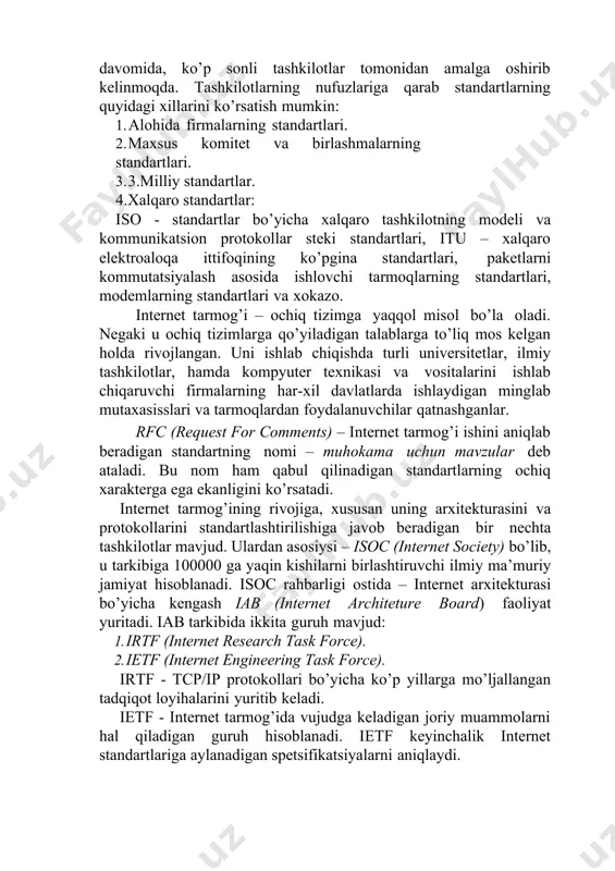 kin: 1. alohida firmalarning standartlari. 2. maxsus komitet va birlashmalarning standartlari. 3. 3.milliy standartlar. 4.xalqaro standartlar: iso - standartlar bo’yicha xalqaro tashkilotning modeli va kommunikatsion protokollar steki standartlari, itu – xalqaro elektroaloqa ittifoqining ko’pgina standartlari, paketlarni kommutatsiyalash asosida ishlovchi tarmoqlarning standartlari, modemlarning standartlari va xokazo. internet tarmog’i – ochiq tizimga yaqqol misol bo’la oladi. negaki u ochiq tizimlarga qo’yiladigan talablarga to’liq mos kelgan holda rivojlangan. uni ishlab chiqishda turli universitetlar, ilmiy tashkilotlar, hamda kompyuter texnikasi va vositalarini ishlab chiqaruvchi firmalarning har-xil davlatlarda ishlaydigan minglab mutaxasisslari va tarmoqlardan foydalanuvchilar qatnashganlar. rfc (request for comments) – internet tarmog’i ishini aniqlab beradigan standartning nomi – muhokama uchun mavzular deb ataladi. bu nom ham qabul qilinadigan standartlarning ochiq xarakterga ega ekanligini ko’rsatadi. internet tarmog’ining rivojiga, xususan uning arxitekturasini va protokollarini standartlashtirilishiga javob beradigan bir nechta tashkilotlar mavjud. ulardan asosiysi – isoc (internet society) bo’lib, u tarkibiga 100000 ga yaqin kishilarni birlashtiruvchi ilmiy ma’muriy jamiyat …