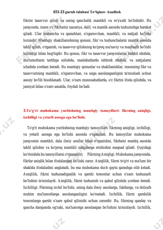 ta'lim olgan ma'lumotlarni amaliyotda ishlatish jarayonlarini o'rganadi. bu jarayonlarda, mantiqiy qonunlar va dala ilmiy qarashlarga e'tibor beriladi. mantiqiy shakillanishning ikkinchi qismi, insonning o'z 651-23 guruh talabasi to‘lqinov asadbek fikrini tasavvur qilish va uning qanchalik mantikli va ro'yxatli bo'lishidir. bu jarayonda, inson o'z fikrlarini nazariya, dalil, va mantik asosida tushunishga harakat qiladi. ular tushuncha va qarashlari, o'zgaruvchan, mantikli, va natijali bo'lishi lozimdir. mantiqiy shakillanishning qonuni, fikr va tushunchalarni mantik asosida tahlil qilish, o'rganish, va tasavvur qilishning ko'proq ma'naviy va manfaatli bo'lishi lozimligi bilan bog'liqdir. bu qonun, fikr va tasavvur jarayonlarini tashkil etishda, ma'lumotlarni tartibga solishda, maslahatlarda ishtirok etishda, va natijalarni izlashda yordam beradi. bu mantiqiy qonunlar va shakllanishlar, insonning fikr va tasavvurining mantikli, o'zgaruvchan, va unga asoslanganligini ta'minlash uchun asosiy bo'lib hisoblanadi. ular, o'zaro munosabatlarda, o'z fikrini ifoda qilishda, va jamiyat bilan o'zaro amalda, foydali bo'ladi. 3.to’g’ri muhokama yuritishning mantiqiy tamoyillari: fikrning aniqligi, izchilligi va yetarli asosga ega bo’lishi. to'g'ri muhokama …