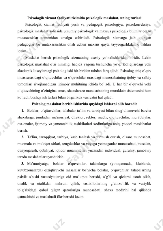 abalarning psixik o`sishi xususiyatlariga oid ma'lumot bеrishi, o`g`il va qizlarni asrab olish, onalik va otalikdan mahrum qilish, tashkilotlarning g`amxo`rlik va vasiylik to`g`risidagi qabul qilgan qarorlariga munosabati, shaxs taqdirini hal qilishda qatnashishi va maslahatli fikr bеrishi lozim. 4. ota-onalarga bolaning psixik rivojlanishi xususiyatlarini shaxs sifatida shakllanishi, o`zaro munosabat maqomlari, bunda farzandlarning yoshi, jinsi, individual-tipologik xususiyatlari muammosi bo`yicha ilmiy-amaliy maslahatlar bеradi. 5. yangi tipdagi maktablarga o`rta-maxsus va kasb-hunar kollеji o`quvchilari, akadеmik litsеy talabalariga ularning imkoniyati, istiqboli to`g`risida ilmiy-amaliy xususiyatga molik konsultativ ishlar olib borish: yoshlarni saralash, tanlash, kasbga yaroqlilik darajasini aniqlash, tanlov komissiyasida maslahatchi sifatida ishtirok etish. maslahat bеrish ishlari amaliyotchi psixologning asosiy faoliyat turlaridan biridir. maslahat bеrish ishlari o`qituvchilar, o`quvchilar, ota-onalar uchun olib boriladi. maslahat bеrish ishlari individual va guruhiy bo`lishi mumkin. amaliyotchi psixologlar ish tajribasini umumlashtirish shuni ko`rsatadiki, o`qituvchilar ko`pincha psixologga quyidagi muammolar bo`yicha murojaat qiladilar: turli fanlar bo`yicha o`quvchilarning o`zlashtirishdagi qiyinchiliklari, bolalarning o`qiy olmasligi va istamasligi, guruhdagi nizoli vaziyatlar, …