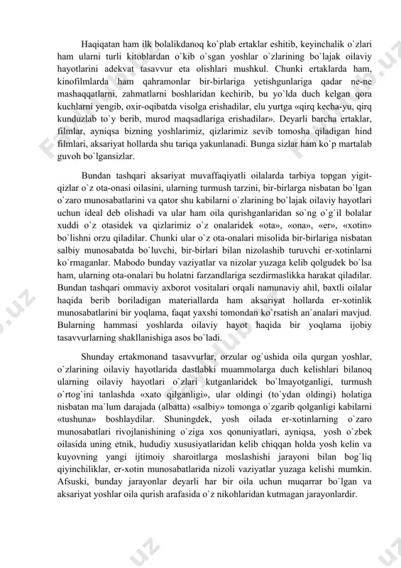 savvur eta olishlari mushkul. chunki ertaklarda ham, kinofilmlarda ham qahramonlar bir-birlariga yetishgunlariga qadar ne-ne mashaqqatlarni, zahmatlarni boshlaridan kechirib, bu yo`lda duch kelgan qora kuchlarni yengib, oxir-oqibatda visolga erishadilar, elu yurtga «qirq kecha-yu, qirq kunduzlab to`y berib, murod maqsadlariga erishadilar». deyarli barcha ertaklar, filmlar, ayniqsa bizning yoshlarimiz, qizlarimiz sevib tomosha qiladigan hind filmlari, aksariyat hollarda shu tariqa yakunlanadi. bunga sizlar ham ko`p martalab guvoh bo`lgansizlar. bundan tashqari aksariyat muvaffaqiyatli oilalarda tarbiya topgan yigit-qizlar o`z ota-onasi oilasini, ularning turmush tarzini, bir-birlarga nisbatan bo`lgan o`zaro munosabatlarini va qator shu kabilarni o`zlarining bo`lajak oilaviy hayotlari uchun ideal deb olishadi va ular ham oila qurishganlaridan so`ng o`g`il bolalar xuddi o`z otasidek va qizlarimiz o`z onalaridek «ota», «ona», «er», «xotin» bo`lishni orzu qiladilar. chunki ular o`z ota-onalari misolida bir-birlariga nisbatan salbiy munosabatda bo`luvchi, bir-birlari bilan nizolashib turuvchi er-xotinlarni ko`rmaganlar. mabodo bunday vaziyatlar va nizolar yuzaga kelib qolgudek bo`lsa ham, ularning ota-onalari bu holatni farzandlariga sezdirmaslikka harakat …