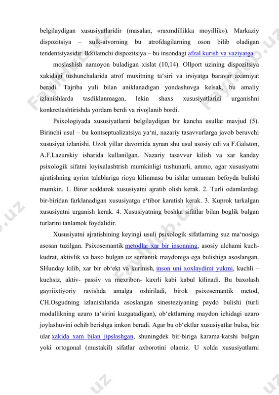 shaxs psixologiyasi asosiy kizikishni ifodalaydi. dispozitsiyalar orasida kamrok va kuprok aks etganini ajratish mumkin. eng axamiyatli dispozitsiya – bu insonning butun xayoti davomidagi yulini belgilaydigan xususiyatlaridir (masalan, «raxmdillikka moyillik»). markaziy dispozitsiya – xulk-atvorning bu atrofdagilarning oson bilib oladigan tendentsiyasidir. ikkilamchi dispozitsiya – bu insondagi afzal kurish va vaziyatga moslashish namoyon buladigan xislat (10,14). ollport uzining dispozitsiya xakidagi tushunchalarida atrof muxitning ta‘siri va irsiyatga baravar axamiyat beradi. tajriba yuli bilan aniklanadigan yondashuvga kelsak, bu amaliy izlanishlarda tasdiklanmagan, lekin shaxs xususiyatlarini urganishni konkretlashtirishda yordam berdi va rivojlanib bordi. psixologiyada xususiyatlarni belgilaydigan bir kancha usullar mavjud (5). birinchi usul – bu kontseptualizatsiya ya‘ni, nazariy tasavvurlarga javob beruvchi xususiyat izlanishi. uzok yillar davomida aynan shu usul asosiy edi va f.galьton, a.f.lazurskiy isharida kullanilgan. nazariy tasavvur kilish va xar kanday psixologik sifatni loyixalashtrish mumkinligi tushunarli, ammo, agar xususiyatni ajratishning ayrim talablariga rioya kilinmasa bu ishlar umuman befoyda bulishi mumkin. 1. biror soddarok xususiyatni ajratib olish …