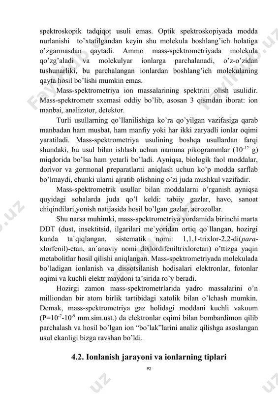 metriya spektroskopik tadqiqot usuli emas. optik spektroskopiyada modda nurlanishi to’xtatilgandan keyin shu molekula boshlang’ich holatiga o’zgarmasdan qaytadi. ammo mass-spektrometriyada molekula qo’zg’aladi va molekulyar ionlarga parchalanadi, o’z-o’zidan tushunarliki, bu parchalangan ionlardan boshlang’ich molekulaning qayta hosil bo’lishi mumkin emas. mаss-spеktrоmеtriya iоn mаssаlаrining spеktrini оlish usulidir. mаss-spеktrоmеtr sхеmаsi оddiy bo’lib, аsоsаn 3 qismdаn ibоrаt: iоn mаnbаi, аnаlizаtоr, dеtеktоr. turli usullаrning qo’llаnilishigа ko’rа qo’yilgаn vаzifаsigа qаrаb mаnbаdаn hаm musbаt, hаm mаnfiy yoki hаr ikki zаryadli iоnlаr оqimi yarаtilаdi. mass-spektrometriya usulining boshqa usullardan farqi shundaki, bu usul bilan ishlash uchun namuna pikogrammlar (10-12 g) miqdorida bo’lsa ham yetarli bo’ladi. ayniqsa, biologik faol moddalar, dorivor va gormonal preparatlarni aniqlash uchun ko’p modda sarflab bo’lmaydi, chunki ularni ajratib olishning o’zi juda mushkul vazifadir. mass-spektrometrik usullar bilan moddalarni o’rganish ayniqsa quyidagi sohalarda juda qo’l keldi: tabiiy gazlar, havo, sanoat chiqindilari,yonish natijasida hosil bo’lgan gazlar, aerozollar. shu narsa muhimki, mass-spektrometriya yordamida birinchi marta ddt (dust, insektitsid, ilgarilari me`yoridan ortiq …