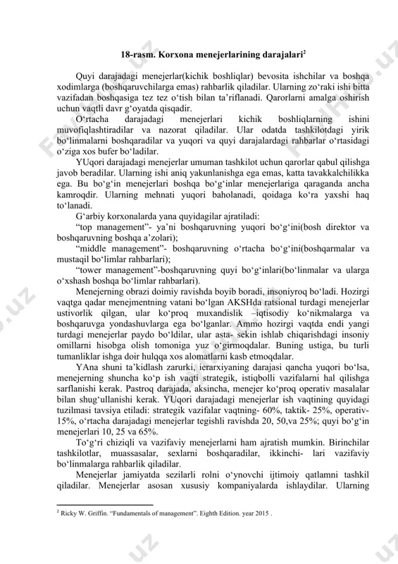 shkilotning vakili sifatida harakat qiluvchi rahbar sifatida bo‘ladi. u odamlar orqasidan borishga tayyor bo‘lgan kishi bo‘lishi kerak. menejerlarning tashkilotdagi o‘rniga, ular tomonidan hal qilinadigan vazifalarga ko‘ra ushbu vazifalar ularga ko‘proq yoki kamroq darajada mos bo‘lishlari mumkin. ammo har bir menejer albatta qarorlar qabul qiladi, axborotlar bilan ishlaydi va tashkilot(bo‘linma)ning rahbari bo‘ladi. menejerlarni an’anviy ravishda uchta darajaga: qo‘yi, o‘rta, yuqoriga bo‘ladilar (18-rasm). yuqori darajadagi menejerlari o‘rtacha darajadagi menejerilar quyi darajadagi menejerilar 18-rasm. korxona menejerlarining darajalari[footnoteref:2] [2: ricky w. griffin. “fundamentals of management”. eighth edition. year 2015 . ] quyi darajadagi menejerlar(kichik boshliqlar) bevosita ishchilar va boshqa xodimlarga (boshqaruvchilarga emas) rahbarlik qiladilar. ularning zo‘raki ishi bitta vazifadan boshqasiga tez tez o‘tish bilan ta’riflanadi. qarorlarni amalga oshirish uchun vaqtli davr g‘oyatda qisqadir. o‘rtacha darajadagi menejerlari kichik boshliqlarning ishini muvofiqlashtiradilar va nazorat qiladilar. ular odatda tashkilotdagi yirik bo‘linmalarni boshqaradilar va yuqori va quyi darajalardagi rahbarlar o‘rtasidagi o‘ziga xos bufer bo‘ladilar. yuqori darajadagi menejerlar umuman …