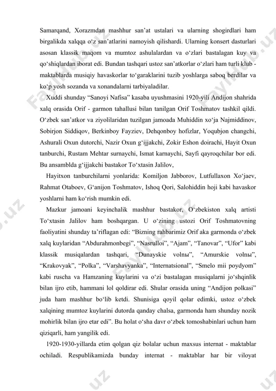 g‘anijon toshmatov, ishoq qori, salohiddin hoji kabi havaskor yoshlarni ham ko‘rish mumkin edi. mazkur jamoani keyinchalik mashhur bastakor, o‘zbekiston xalq artisti to‘xtasin jalilov ham boshqargan. u o‘zining ustozi orif toshmatovning faoliyatini shunday ta’riflagan edi: “bizning rahbarimiz orif aka garmonda o‘zbek xalq kuylaridan “abdurahmonbegi”, “nasrulloi”, “ajam”, “tanovar”, “ufor” kabi klassik musiqalardan tashqari, “dunayskie volnы”, “amurskie volnы”, “krakovyak”, “polka”, “varshavyanka”, “internatsional”, “smelo mii poydyom” kabi ruscha va hamzaning kuylarini va o‘zi bastalagan musiqalarni jo‘shqinlik bilan ijro etib, hammani lol qoldirar edi. shular orasida uning “andijon polkasi” juda ham mashhur bo‘lib ketdi. shunisiga qoyil qolar edimki, ustoz o‘zbek xalqining mumtoz kuylarini dutorda qanday chalsa, garmonda ham shunday nozik mohirlik bilan ijro etar edi”. bu holat o‘sha davr o‘zbek tomoshabinlari uchun ham qiziqarli, ham yangilik edi. 1920-1930-yillarda etim qolgan qiz bolalar uchun maxsus internat - maktablar ochiladi. respublikamizda bunday internat - maktablar har bir viloyat markazlarida tashkil topdi. bunday maktablarda umumta’lim fanlarni o‘qitishdan tashqari …
