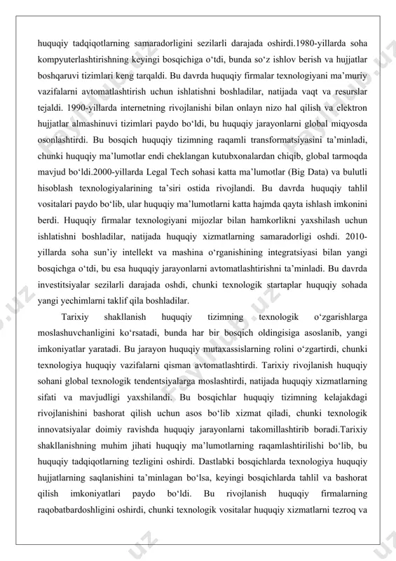 ib, ular huquqiy ma’lumotlarni katta hajmda qayta ishlash imkonini berdi. huquqiy firmalar texnologiyani mijozlar bilan hamkorlikni yaxshilash uchun ishlatishni boshladilar, natijada huquqiy xizmatlarning samaradorligi oshdi. 2010-yillarda soha sun’iy intellekt va mashina o‘rganishining integratsiyasi bilan yangi bosqichga o‘tdi, bu esa huquqiy jarayonlarni avtomatlashtirishni ta’minladi. bu davrda investitsiyalar sezilarli darajada oshdi, chunki texnologik startaplar huquqiy sohada yangi yechimlarni taklif qila boshladilar. tarixiy shakllanish huquqiy tizimning texnologik o‘zgarishlarga moslashuvchanligini ko‘rsatadi, bunda har bir bosqich oldingisiga asoslanib, yangi imkoniyatlar yaratadi. bu jarayon huquqiy mutaxassislarning rolini o‘zgartirdi, chunki texnologiya huquqiy vazifalarni qisman avtomatlashtirdi. tarixiy rivojlanish huquqiy sohani global texnologik tendentsiyalarga moslashtirdi, natijada huquqiy xizmatlarning sifati va mavjudligi yaxshilandi. bu bosqichlar huquqiy tizimning kelajakdagi rivojlanishini bashorat qilish uchun asos bo‘lib xizmat qiladi, chunki texnologik innovatsiyalar doimiy ravishda huquqiy jarayonlarni takomillashtirib boradi.tarixiy shakllanishning muhim jihati huquqiy ma’lumotlarning raqamlashtirilishi bo‘lib, bu huquqiy tadqiqotlarning tezligini oshirdi. dastlabki bosqichlarda texnologiya huquqiy hujjatlarning saqlanishini ta’minlagan bo‘lsa, keyingi bosqichlarda tahlil va bashorat …