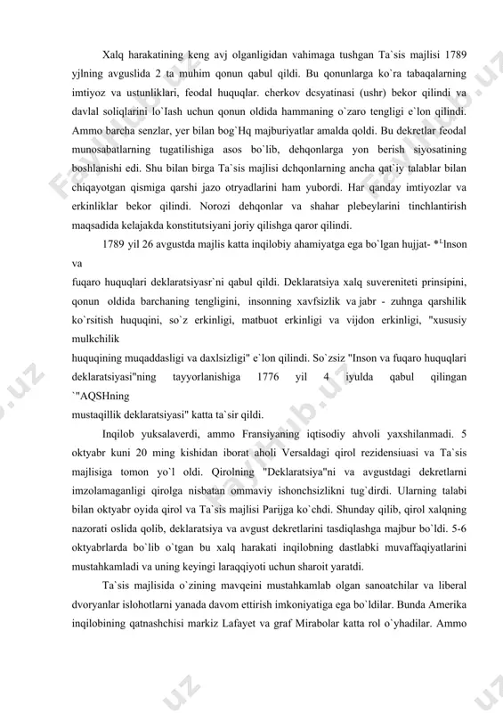 imtiyozlar va erkinliklar bekor qilindi. norozi dehqonlar va shahar plebeylarini tinchlantirish maqsadida kelajakda konstitutsiyani joriy qilishga qaror qilindi. 1789 yil 26 avgustda majlis katta inqilobiy ahamiyatga ega bo`lgan hujjat- *llnson va fuqaro huquqlari deklaratsiyasr`ni qabul qildi. deklaratsiya xalq suvereniteti prinsipini, qonun oldida barchaning tengligini, insonning xavfsizlik va jabr - zuhnga qarshilik ko`rsitish huquqini, so`z erkinligi, matbuot erkinligi va vijdon erkinligi, "xususiy mulkchilik huquqining muqaddasligi va daxlsizligi" e`lon qilindi. so`zsiz "inson va fuqaro huquqlari deklaratsiyasi"ning tayyorlanishiga 1776 yil 4 iyulda qabul qilingan `"aqshning mustaqillik deklaratsiyasi" katta ta`sir qildi. inqilob yuksalaverdi, ammo fransiyaning iqtisodiy ahvoli yaxshilanmadi. 5 oktyabr kuni 20 ming kishidan iborat aholi versaldagi qirol rezidensiuasi va ta`sis majlisiga tomon yo`l oldi. qirolning "deklaratsiya"ni va avgustdagi dekretlarni imzolamaganligi qirolga nisbatan ommaviy ishonchsizlikni tug`dirdi. ularning talabi bilan oktyabr oyida qirol va ta`sis majlisi parijga ko`chdi. shunday qilib, qirol xalqning nazorati oslida qolib, deklaratsiya va avgust dekretlarini tasdiqlashga majbur bo`ldi. 5-6 oktyabrlarda bo`lib …