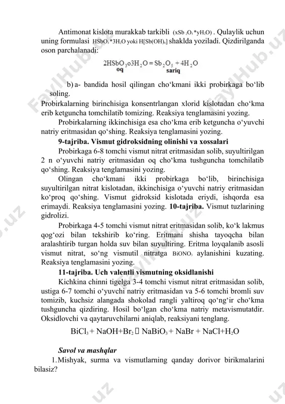 an, ikkinchisiga o‘yuvchi natriy eritmasidan ko‘proq qo‘shing. vismut gidroksid kislotada eriydi, ishqorda esa erimaydi. reaksiya tenglamasini yozing. 10-tajriba. vismut tuzlarining gidrolizi. probirkaga 4-5 tomchi vismut nitrat eritmasidan solib, ko‘k lakmus qog‘ozi bilan tekshirib ko‘ring. eritmani shisha tayoqcha bilan aralashtirib turgan holda suv bilan suyultiring. eritma loyqalanib asosli vismut nitrat, so‘ng vismutil nitratga biono3 aylanishini kuzating. reaksiya tenglamasini yozing. 11-tajriba. uch valentli vismutning oksidlanishi kichkina chinni tigelga 3-4 tomchi vismut nitrat eritmasidan solib, ustiga 6-7 tomchi o‘yuvchi natriy eritmasidan va 5-6 tomchi bromli suv tomizib, kuchsiz alangada shokolad rangli yaltiroq qo‘ng‘ir cho‘kma tushguncha qizdiring. hosil bo‘lgan cho‘kma natriy metavismutatdir. oksidlovchi va qaytaruvchilarni aniqlab, reaksiyani tenglang. bicl3 + naoh+br2  nabio3 + nabr + nacl+h2o savol va mashqlar 1. mishyak, surma va vismutlarning qanday dorivor birikmalarini bilasiz? 2. as, sb va bi atomlarining hamda as3+ , sb 3+ , bi3+ ionlarining elektron formulalarini yozing. 3. sbcl3 va bi(no3)3larning gidrolizlanish reaksiya tenglamalarini molekulyar …