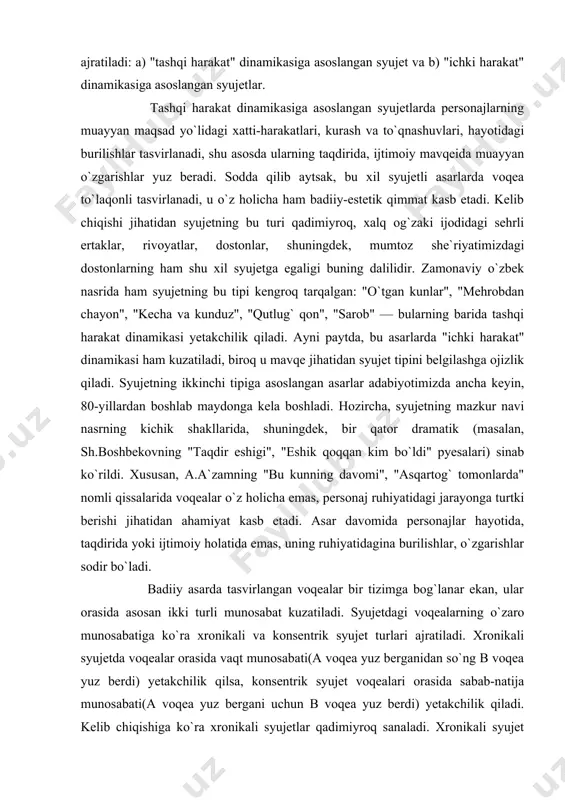 ngan asarlar adabiyotimizda ancha keyin, 80-yillardan boshlab maydonga kela boshladi. hozircha, syujetning mazkur navi nasrning kichik shakllarida, shuningdek, bir qator dramatik (masalan, sh.boshbekovning "taqdir eshigi", "eshik qoqqan kim bo`ldi" pyesalari) sinab ko`rildi. xususan, a.a`zamning "bu kunning davomi", "asqartog` tomonlarda" nomli qissalarida voqealar o`z holicha emas, personaj ruhiyatidagi jarayonga turtki berishi jihatidan ahamiyat kasb etadi. asar davomida personajlar hayotida, taqdirida yoki ijtimoiy holatida emas, uning ruhiyatidagina burilishlar, o`zgarishlar sodir bo`ladi. badiiy asarda tasvirlangan voqealar bir tizimga bog`lanar ekan, ular orasida asosan ikki turli munosabat kuzatiladi. syujetdagi voqealarning o`zaro munosabatiga ko`ra xronikali va konsentrik syujet turlari ajratiladi. xronikali syujetda voqealar orasida vaqt munosabati(a voqea yuz berganidan so`ng b voqea yuz berdi) yetakchilik qilsa, konsentrik syujet voqealari orasida sabab-natija munosabati(a voqea yuz bergani uchun b voqea yuz berdi) yetakchilik qiladi. kelib chiqishiga ko`ra xronikali syujetlar qadimiyroq sanaladi. xronikali syujet qahramon taqdirini davriy izchillikda, uning xarakterini rivojlanishda ko`rsata olishi jihatidan ustunlik qiladi. shu bois …