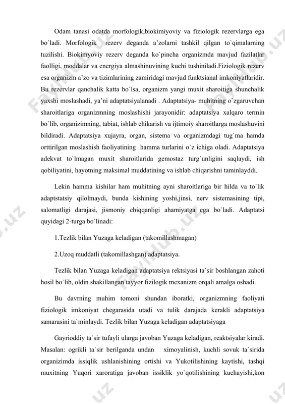 aoliyati fiziologik imkoniyat chegarasida utadi va tulik darajada kerakli adaptatsiya samarasini ta`minlaydi. tezlik bilan yuzaga keladigan adaptatsiyaga gayrioddiy ta`sir tufayli ularga javoban yuzaga keladigan, reaktsiyalar kiradi. masalan: ogrikli ta`sir berilganda undan ximoyalinish, kuchli sovuk ta`sirida organizimda issiqlik ushlanishining ortishi va yukotilishining kaytishi, tashqi muxitning yuqori xaroratiga javoban issiklik yo`qotilishining kuchayishi,kon aylanish va nafas sistemalari funktsiyalarining ortishi, organizmda kon okishining qayta taqsimlanishi, kislorod etishmagan sharoitlarda kislorod tashuvchi sistemalar, qon aylanish, nafas sistemalari ishi va to`qimalarining kislorod o`zlashtirishining uzgarishi kabi boshka reaktsiyalarni ko`rsatish mumkin. funktsional sistemalar ishining bunday o`zgarishlari natijasida organizm yuzaga kelgan noadekvat omillar ta`siriga moslashadi, ya’ni tiriklik jarayonlarining izdan chikishining oldini oladi. adaptatsiya etarli darajada ta`minlanmagan xolatlarda fiziologik jarayonlarning tuzilishi, organizm salomatligining zayiflashishi yuzaga kelishi mumkin. uzok muddatli adaptatsiya organizmga muxit omillarining uzoq vaqt davomida yoki ko`p qayta ta`sir etishda asta-sekin shakllanadi. u tezlik bilan yuzaga keladigan adaptatsiyaning ko`p qayta amalga oshishi asosida rivojlanadi va organizimdagi kandaydir uzgarishning asta-sekin miqdorda …